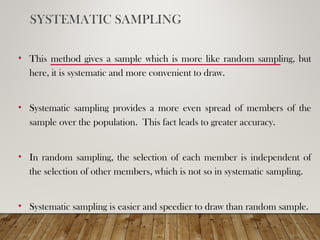 SYSTEMATIC SAMPLING
• This method gives a sample which is more like random sampling, but
here, it is systematic and more convenient to draw.
• Systematic sampling provides a more even spread of members of the
sample over the population. This fact leads to greater accuracy.
• In random sampling, the selection of each member is independent of
the selection of other members, which is not so in systematic sampling.
• Systematic sampling is easier and speedier to draw than random sample.
 