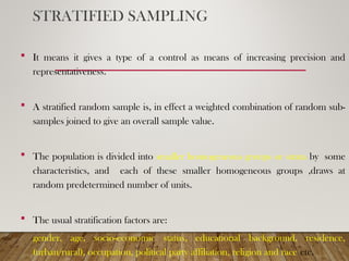 STRATIFIED SAMPLING
 It means it gives a type of a control as means of increasing precision and
representativeness.
 A stratified random sample is, in effect a weighted combination of random sub-
samples joined to give an overall sample value.
 The population is divided into smaller homogeneous groups or strata by some
characteristics, and each of these smaller homogeneous groups ,draws at
random predetermined number of units.
 The usual stratification factors are:
gender, age, socio-economic status, educational background, residence,
(urban/rural), occupation, political party affiliation, religion and race etc.
 