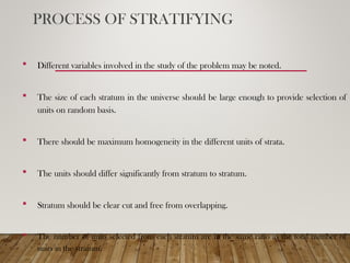 PROCESS OF STRATIFYING
 Different variables involved in the study of the problem may be noted.
 The size of each stratum in the universe should be large enough to provide selection of
units on random basis.
 There should be maximum homogeneity in the different units of strata.
 The units should differ significantly from stratum to stratum.
 Stratum should be clear cut and free from overlapping.
 The number of units selected from each stratum are in the same ratio as the total number of
units in the stratum.
 