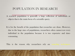 POPULATION IN RESEARCH
A research population is generally a large collection of individuals or
objects that is the main focus of a scientific query.
It is for the benefit of the population that researches are done. However,
due to the large sizes of populations, researchers often cannot test every
individual in the population because it is too expensive and time-
consuming.
This is the reason why researchers rely on sampling techniques.
 