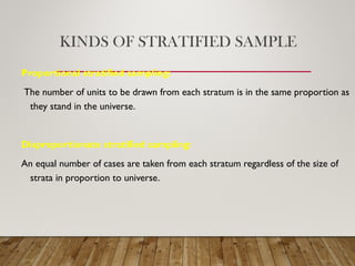KINDS OF STRATIFIED SAMPLE
Proportional stratified sampling:
The number of units to be drawn from each stratum is in the same proportion as
they stand in the universe.
Disproportionate stratified sampling:
An equal number of cases are taken from each stratum regardless of the size of
strata in proportion to universe.
 