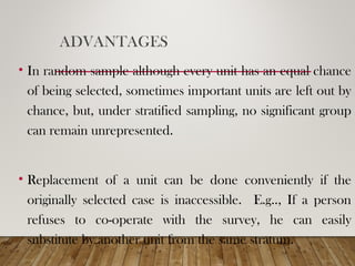 ADVANTAGES
• In random sample although every unit has an equal chance
of being selected, sometimes important units are left out by
chance, but, under stratified sampling, no significant group
can remain unrepresented.
• Replacement of a unit can be done conveniently if the
originally selected case is inaccessible. E.g.., If a person
refuses to co-operate with the survey, he can easily
substitute by another unit from the same stratum.
 