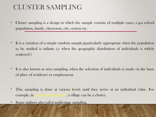 CLUSTER SAMPLING
• Cluster sampling is a design in which the sample consists of multiple cases, e.g-a school
population, family, classroom, city, system etc.
• It is a variation of a simple random sample,(particularly appropriate when the population
to be studied is infinite i.e when the geographic distribution of individuals is widely
scattered )
• It is also known as area sampling, when the selection of individuals is made on the basis
of place of residence or employment.
• This sampling is done at various levels until they arrive at an individual value. For
example, in geographical groups, a village can be a cluster.
• Some authors also call it multi-stage sampling.
 