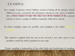 EXAMPLE:
In a sample of primary school children, instead of listing all the primary school
children in a city, a researcher lists all primary schools in a city, selects at random
20% of these clusters of units. He either uses all the children in the selected
schools or selects a sample of children randomly within these schools.
In cluster sampling ,stages are possible, such sampling is also called multi-stage
sampling.
This method is applied when the area to be covered is very wide ,and it is not
possible to study the whole population at one stage.
Cluster sampling is independent of the other kinds and classification of sampling
designs. It is very close to a stratified sampling design.
 
