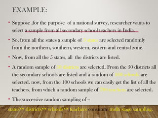 EXAMPLE:
• Suppose ,for the purpose of a national survey, researcher wants to
select a sample from all secondary school teachers in India.
• So, from all the states a sample of 5 states are selected randomly
from the northern, southern, western, eastern and central zone.
• Now, from all the 5 states, all the districts are listed.
• A random sample of 50 districts are selected. From the 50 districts all
the secondary schools are listed and a random of 100 schools are
selected. now, from the 100 schools we can easily get the list of all the
teachers, from which a random sample of 700 teachers are selected.
• The successive random sampling of --
states>> districts>> schools>> teachers constitute multi stage sampling.
 