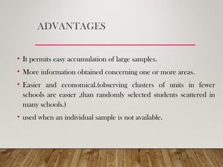 ADVANTAGES
• It permits easy accumulation of large samples.
• More information obtained concerning one or more areas.
• Easier and economical.(observing clusters of units in fewer
schools are easier ,than randomly selected students scattered in
many schools.)
• used when an individual sample is not available.
 