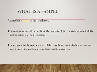 WHAT IS A SAMPLE?
A sample is a subset of the population.
The concept of sample arises from the inability of the researchers to test all the
individuals in a given population.
The sample must be representative of the population from which it was drawn
and it must have good size to undergo statistical analysis.
 