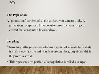 SO,
The Population:
A “population” consists of all the subjects you want to study. A
population comprises all the possible cases (persons, objects,
events) that constitute a known whole.
Sampling
• Sampling is the process of selecting a group of subjects for a study
in such a way that the individuals represent the group from which
they were selected.
• This representative portion of a population is called a sample.
 
