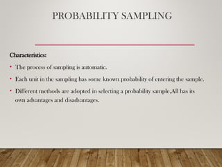 PROBABILITY SAMPLING
Characteristics:
• The process of sampling is automatic.
• Each unit in the sampling has some known probability of entering the sample.
• Different methods are adopted in selecting a probability sample,All has its
own advantages and disadvantages.
 