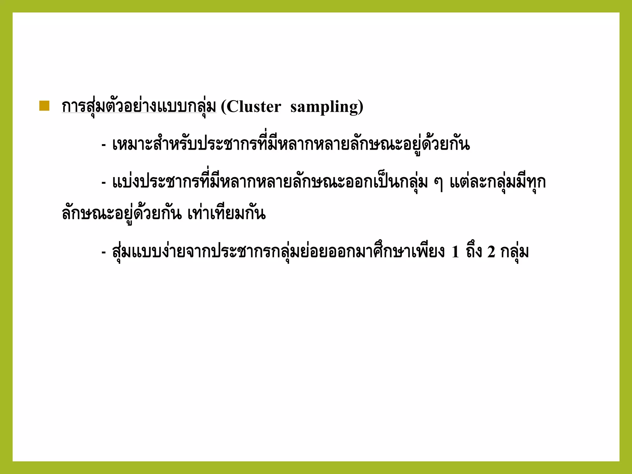 ◼ การสุ่มตัวอย่างแบบกลุ่ม (Cluster sampling)
- เหมาะสาหรับประชากรที่มีหลากหลายลักษณะอยู่ด้วยกัน
- แบ่งประชากรที่มีหลากหลายลักษณะออกเป็นกลุ่ม ๆ แต่ละกลุ่มมีทุก
ลักษณะอยู่ด้วยกัน เท่าเทียมกัน
- สุ่มแบบง่ายจากประชากรกลุ่มย่อยออกมาศึกษาเพียง 1 ถึง 2 กลุ่ม
 