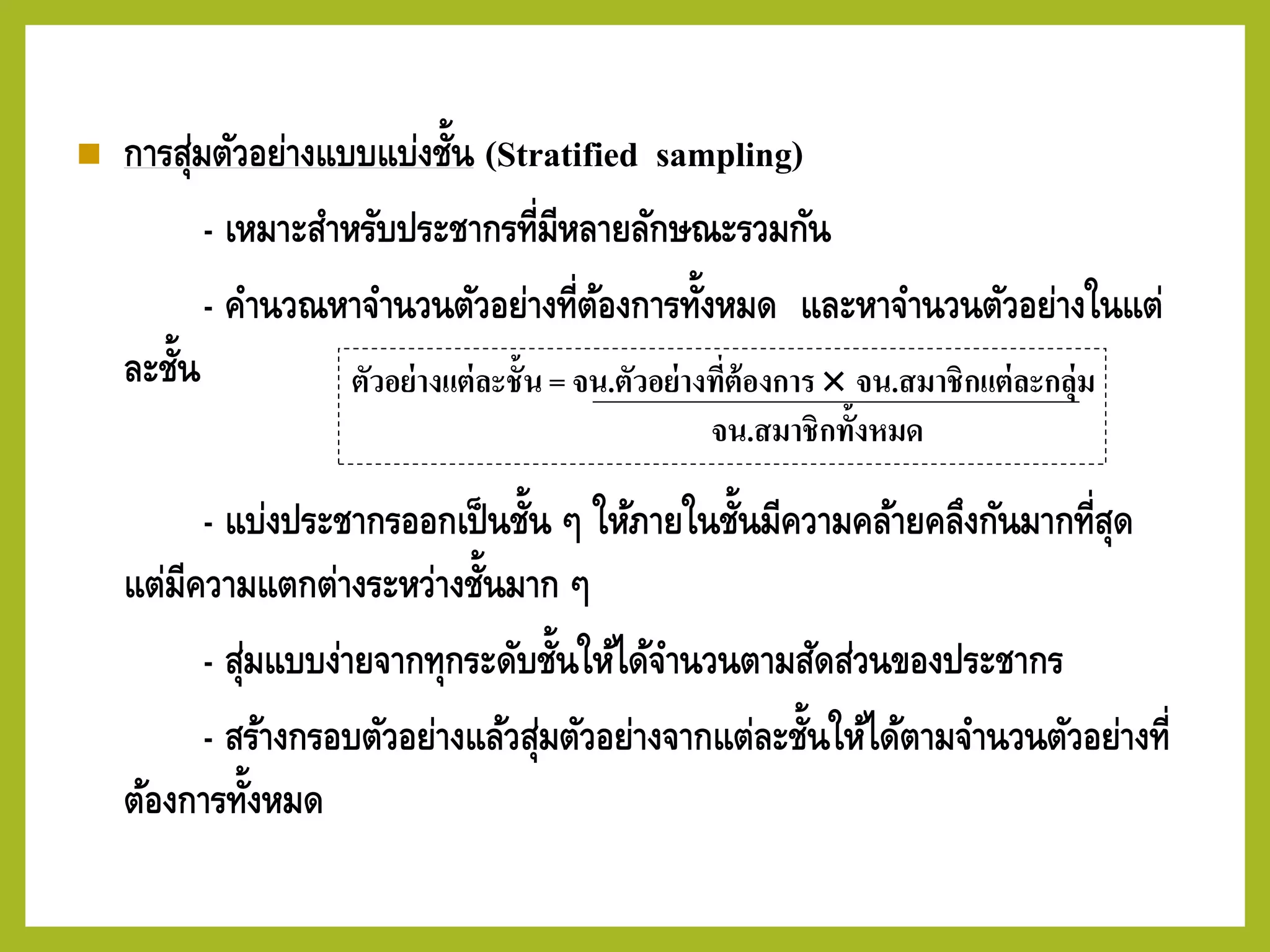◼ การสุ่มตัวอย่างแบบแบ่งชั้น (Stratified sampling)
- เหมาะสาหรับประชากรที่มีหลายลักษณะรวมกัน
- คานวณหาจานวนตัวอย่างที่ต้องการทั้งหมด และหาจานวนตัวอย่างในแต่
ละชั้น
- แบ่งประชากรออกเป็นชั้น ๆ ให้ภายในชั้นมีความคล้ายคลึงกันมากที่สุด
แต่มีความแตกต่างระหว่างชั้นมาก ๆ
- สุ่มแบบง่ายจากทุกระดับชั้นให้ได้จานวนตามสัดส่วนของประชากร
- สร้างกรอบตัวอย่างแล้วสุ่มตัวอย่างจากแต่ละชั้นให้ได้ตามจานวนตัวอย่างที่
ต้องการทั้งหมด
ตัวอย่างแต่ละชั้น = จน.ตัวอย่างที่ต้องการ  จน.สมาชิกแต่ละกลุ่ม
จน.สมาชิกทั้งหมด
 