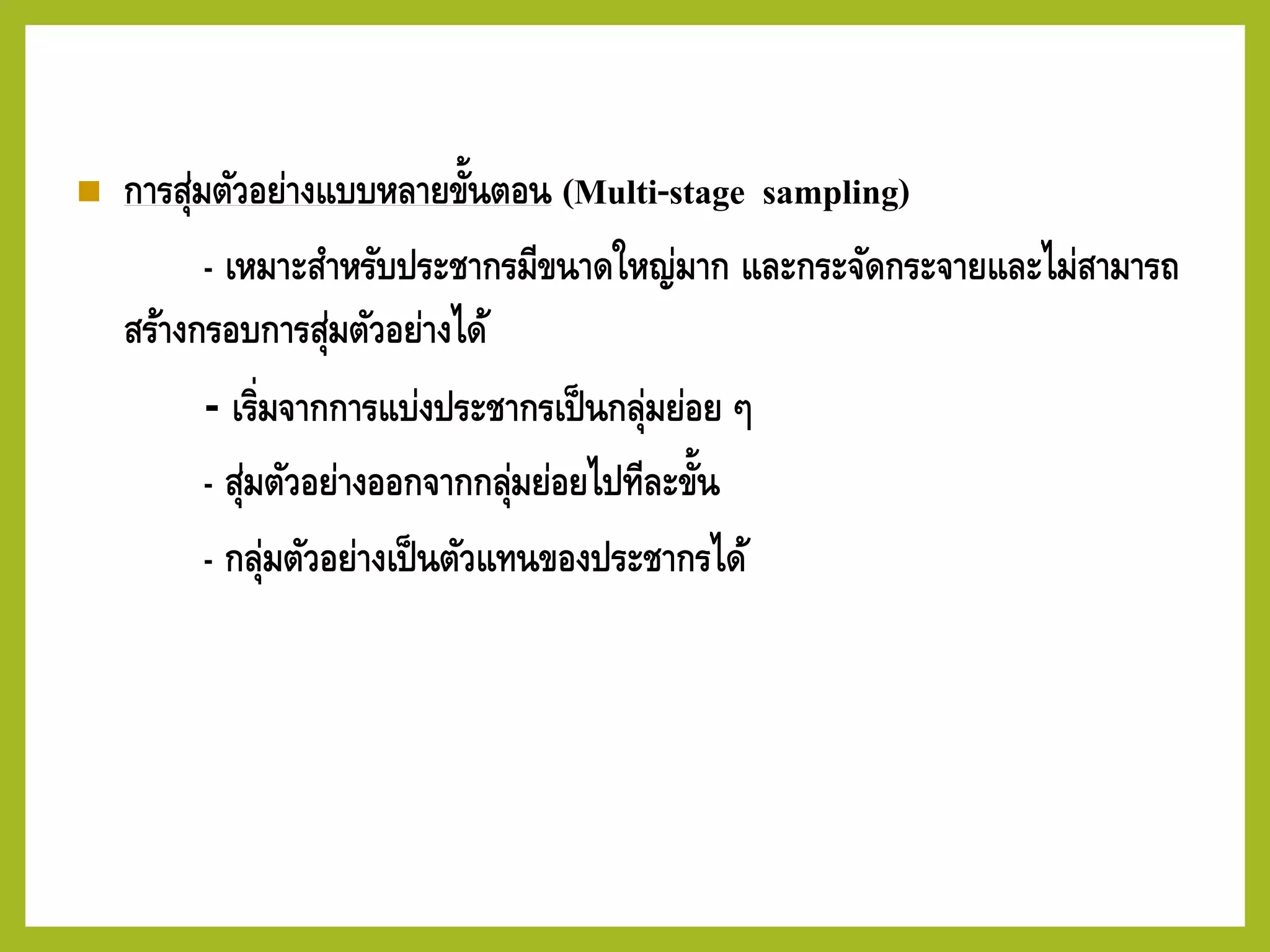 ◼ การสุ่มตัวอย่างแบบหลายขั้นตอน (Multi-stage sampling)
- เหมาะสาหรับประชากรมีขนาดใหญ่มาก และกระจัดกระจายและไม่สามารถ
สร้างกรอบการสุ่มตัวอย่างได้
- เริ่มจากการแบ่งประชากรเป็นกลุ่มย่อย ๆ
- สุ่มตัวอย่างออกจากกลุ่มย่อยไปทีละขั้น
- กลุ่มตัวอย่างเป็นตัวแทนของประชากรได้
 