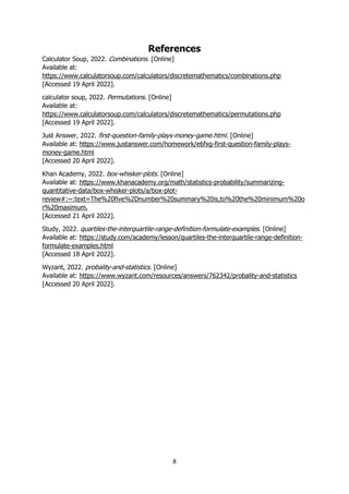 8
References
Calculator Soup, 2022. Combinations. [Online]
Available at:
https://www.calculatorsoup.com/calculators/discretemathematics/combinations.php
[Accessed 19 April 2022].
calculator soup, 2022. Permutations. [Online]
Available at:
https://www.calculatorsoup.com/calculators/discretemathematics/permutations.php
[Accessed 19 April 2022].
Just Answer, 2022. first-question-family-plays-money-game.html. [Online]
Available at: https://www.justanswer.com/homework/e6fxg-first-question-family-plays-
money-game.html
[Accessed 20 April 2022].
Khan Academy, 2022. box-whisker-plots. [Online]
Available at: https://www.khanacademy.org/math/statistics-probability/summarizing-
quantitative-data/box-whisker-plots/a/box-plot-
review#:~:text=The%20five%2Dnumber%20summary%20is,to%20the%20minimum%20o
r%20maximum.
[Accessed 21 April 2022].
Study, 2022. quartiles-the-interquartile-range-definition-formulate-examples. [Online]
Available at: https://study.com/academy/lesson/quartiles-the-interquartile-range-definition-
formulate-examples.html
[Accessed 18 April 2022].
Wyzant, 2022. probality-and-statistics. [Online]
Available at: https://www.wyzant.com/resources/answers/762342/probality-and-statistics
[Accessed 20 April 2022].
 