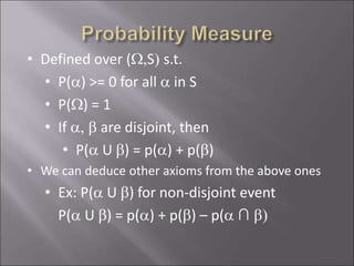 • Defined over (W,S) s.t.
• P(a) >= 0 for all a in S
• P(W) = 1
• If a, b are disjoint, then
• P(a U b) = p(a) + p(b)
• We can deduce other axioms from the above ones
• Ex: P(a U b) for non-disjoint event
P(a U b) = p(a) + p(b) – p(a ∩ b)
 
