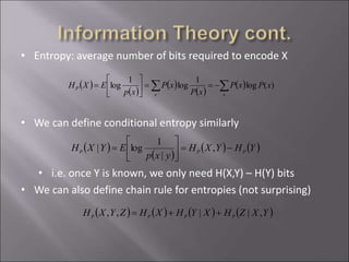 • Entropy: average number of bits required to encode X
• We can define conditional entropy similarly
• i.e. once Y is known, we only need H(X,Y) – H(Y) bits
• We can also define chain rule for entropies (not surprising)
 )
 )
 )  )YHYXH
yxp
EYXH PPP =





= ,
|
1
log|
 )  )  )  )YXZHXYHXHZYXH PPPP ,||,, =
 )
 )
 )
 )
 ) ==





=
xx
P xPxP
xP
xP
xp
EXH )(log
1
log
1
log
 
