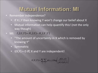 • Remember independence?
• If XY then knowing Y won’t change our belief about X
• Mutual information can help quantify this! (not the only
way though)
• MI:
• “The amount of uncertainty in X which is removed by
knowing Y”
• Symmetric
• I(X;Y) = 0 iff, X and Y are independent!
 )  )  )YXHXHYXI PPP |; =
 





=
y x ypxp
yxp
yxpYXI
)()(
),(
log),();(
 