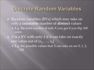  Random variables (RVs) which may take on
only a countable number of distinct values
 E.g. the total number of tails X you get if you flip 100
coins
 X is a RV with arity k if it can take on exactly
one value out of {x1, …, xk}
 E.g. the possible values that X can take on are 0, 1, 2,
…, 100
 