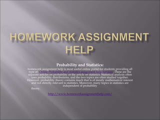 Probability and Statistics:
homework assignment help is most useful online portal for students providing all
type of Online Probability and statistics assignment help Services. These are the
separate articles on probability or the article on statistics. Statistical analysis often
uses probability distributions, and the two topics are often studied together.
However, probability theory contains much that is of mostly mathematical interest
and not directly relevant to statistics. Moreover, many topics in statistics are
independent of probability
theory.
http://www.homeworkassignmenthelp.com/
 