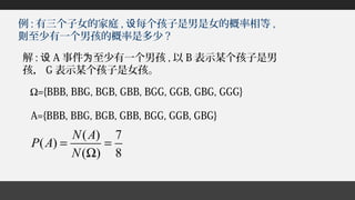例 : 有三个子女的家庭 , 每个孩子是男是女的概率相等设 ,
至少有一个男孩的概率是多少则 ?
Ω={BBB, BBG, BGB, GBB, BGG, GGB, GBG, GGG}
A={BBB, BBG, BGB, GBB, BGG, GGB, GBG}
( ) 7
( )
( ) 8
N A
P A
N
= =
Ω
解 : 设 A 事件 至少有一个男孩为 , 以 B 表示某个孩子是男
孩， G 表示某个孩子是女孩。
 
