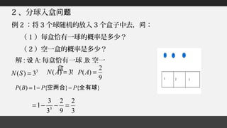 2 、分球入盒问题
例 2 ：将 3 个球随机的放入 3 个盒子中去， ：问
（ 1 ）每盒恰有一球的概率是多少？
（ 2 ）空一盒的概率是多少？
解 : 设 A: 每盒恰有一球 ,B: 空一
盒3
3)( =SN !3)( =AN
9
2
)( =AP
}{}{1)( 全有球空两合 PPBP −−=
3
2
9
2
3
3
1 3
=−−=
 
