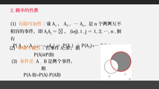 2. 概率的性质
(1) 有限可加性：设 A1 ， A2 ，… An , 是 n 个 互不两两
相容的事件，即 AiAj ＝  ， (i≠j), i , j ＝ 1, 2, …, n , 则
有
P( A1 ∪ A2 ∪ … ∪ An) ＝ P(A1) ＋ P(A2)+… P(An);
(3) 事件差 A 、 B 是 个事件，两
则
P(A-B)=P(A)-P(AB)
(2) 不 性单调 减 ：若事件 A⊃B ，则
P(A) P(B)≥
 
