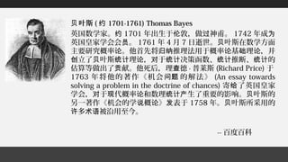 叶斯贝 ( 约 1701-1761) Thomas Bayes
英国数学家。约 1701 年出生于 敦，做 神甫。伦 过 1742 年成为
英国皇家学会会 。员 1761 年 4 月 7 日逝世。 叶斯在数学方面贝
主要研究概率 。他首先将 推理法用于概率 基 理 ，并论 归纳 论 础 论
立了 叶斯 理 ， 于 决策函数、 推断、 的创 贝 统计 论 对 统计 统计 统计
估算等做出了 献。他死后，理 德贡 查 · 普莱斯 (Richard Price) 于
1763 年将他的著作《机会 的解法》问题 (An essay towards
solving a problem in the doctrine of chances) 寄 了英国皇家给
学会， 于 代概率 和数理 生了重要的影响。 叶斯的对 现 论 统计产 贝
另一著作《机会的学 概 》 表于说 论 发 1758 年。 叶斯所采用的贝
多 被沿用至今。许 术语
-- 百度百科
 