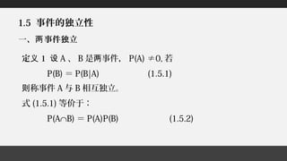 1.5 事件的独立性
一、 事件独立两
定义 1 设 A 、 B 是 事件，两 P(A) ≠0, 若
P(B) ＝ P(B|A) (1.5.1)
称事件则 A 与 B 相互独立。
式 (1.5.1) 等价于：
P(A∩B) ＝ P(A)P(B) (1.5.2)
 