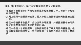 出以下的例子，属于有 督学 是无 督学 。请说 监 习还 监 习
• 根据已有邮件被标识为垃圾邮件或非垃圾邮件，学习得到一个垃圾
邮件过滤器。
• 从网上获得一些新闻的文章，将其分组以使得每组新闻叙述的主题
一致。
• 给定一个消费者数据库，自动发现市场区隔，并根据消费者的消费
特征将消费者划分到不同的市场区隔。
• 给定一个病人诊断数据集，该数据集记录了病人是否得糖尿病。根
据该数据集的病理特征，学习并预测一个新病人是否可能得了糖尿
病。
 