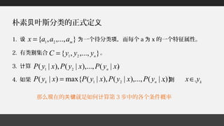 那么 在的 就是如何 算第现 关键 计 3 步中的各个条件概率
朴素 叶斯分类的正式定贝 义
1. 一个待分类 ，而每个设 为 项 a 为 x 的一个特征属性。
2. 有类 集合 。别
3. 算 。计
4. 如果 ， 。则
},...,,{ 21 m
aaax =
},...,,{ 21 n
yyyC =
)|(),...,|(),|( 21
xyPxyPxyP n
)}|(),...,|(),|(max{)|( 21
xyPxyPxyPxyP nk
= k
yx∈
 