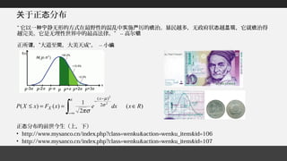于正 分布关 态
正 分布的前世今生（上，下）态
• http://www.mysanco.cn/index.php?class=wenku&action=wenku_item&id=106
• http://www.mysanco.cn/index.php?class=wenku&action=wenku_item&id=107
“ 它以一 静无形的方式在最野性的混乱中 施 厉的 治。暴民越多，无政府状 越 ，它就 治得种宁 实 严 统 态 显现 统
越完美。它是无理性世界中的最高法律。” -- 高尔顿
正所 ，”大道至 ，大美天成“。谓 简 -- 小编
)(
2
1
)()(
2
2
2
)(
RxdxexFxXP
x x
X ∈==≤
∫∞−
−
−
σ
µ
σπ
 