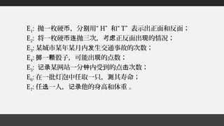 E1: 抛一枚硬 ，分 用“币 别 H” 和“ T” 表示出正面和反面；
E2: 将一枚硬 抛三次，考 正反面出 的情况；币连 虑 现
E3: 某城市某年某月内 生交通事故的次数；发
E4: 一 骰子，可能出 的点数；掷 颗 现
E5: 某网站一分 内受到的点 次数；记录 钟 击
E6: 在一批灯泡中任取一只， 其寿命；测
E7: 任 一人， 他的身高和体重 。选 记录
 