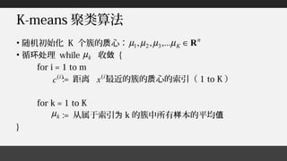 K-means 聚类算法
• 随机初始化 K 个簇的 心：质
• 循 理环处 while 收敛 {
for i = 1 to m
:= 距离 最近的簇的 心的索引（质 1 to K ）
for k = 1 to K
:= 从属于索引为 k 的簇中所有 本的平均样 值
}
n
K R∈µµµµ ,...,, 321
)(i
c )(i
x
kµ
kµ
 