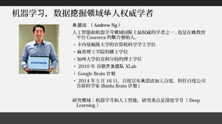 机器学 ，数据 掘 域 人权威学者习 挖 领 华
恩 （吴 达 Andrew Ng ）
人工智能和机器学 域国 上最权威的学者之一习领 际 , 也是在 教育线
平台 Coursera 的 合 始人。联 创
・卡内基梅隆大学的 算机科学学士学位计
・麻省理工学院的 士学位硕
・加州大学伯克利分校的博士学位
・ 2010 年 谷歌开发团队 XLab
・ Google Brain 计划
・ 2014 年 5 月 16 日，百度宣布 恩 加入百度，担任百度公司吴 达
首席科学家 (Baidu Brain 计划 )
研究 域：机器学 和人工智能，研究重点是深度学 （领 习 习 Deep
Learning ）
 