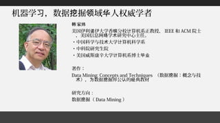 机器学 ，数据 掘 域 人权威学者习 挖 领 华
家韩 炜
美国伊利 伊大学香 分校 算机系正教授，诺 槟 计 IEEE 和 ACM 院士
，美国信息网 学 研究中心主任。络 术
・中国科学与技 大学 算机科学系术 计
・中科院研究生院
・美国威斯康辛大学 算机系博士计 毕业
著作：
Data Mining: Concepts and Techniques （数据 掘：概念与技挖
）， 数据 掘界公 的 典教材术 为 挖 认 经
研究方向：
数据 掘（挖 Data Mining ）
 