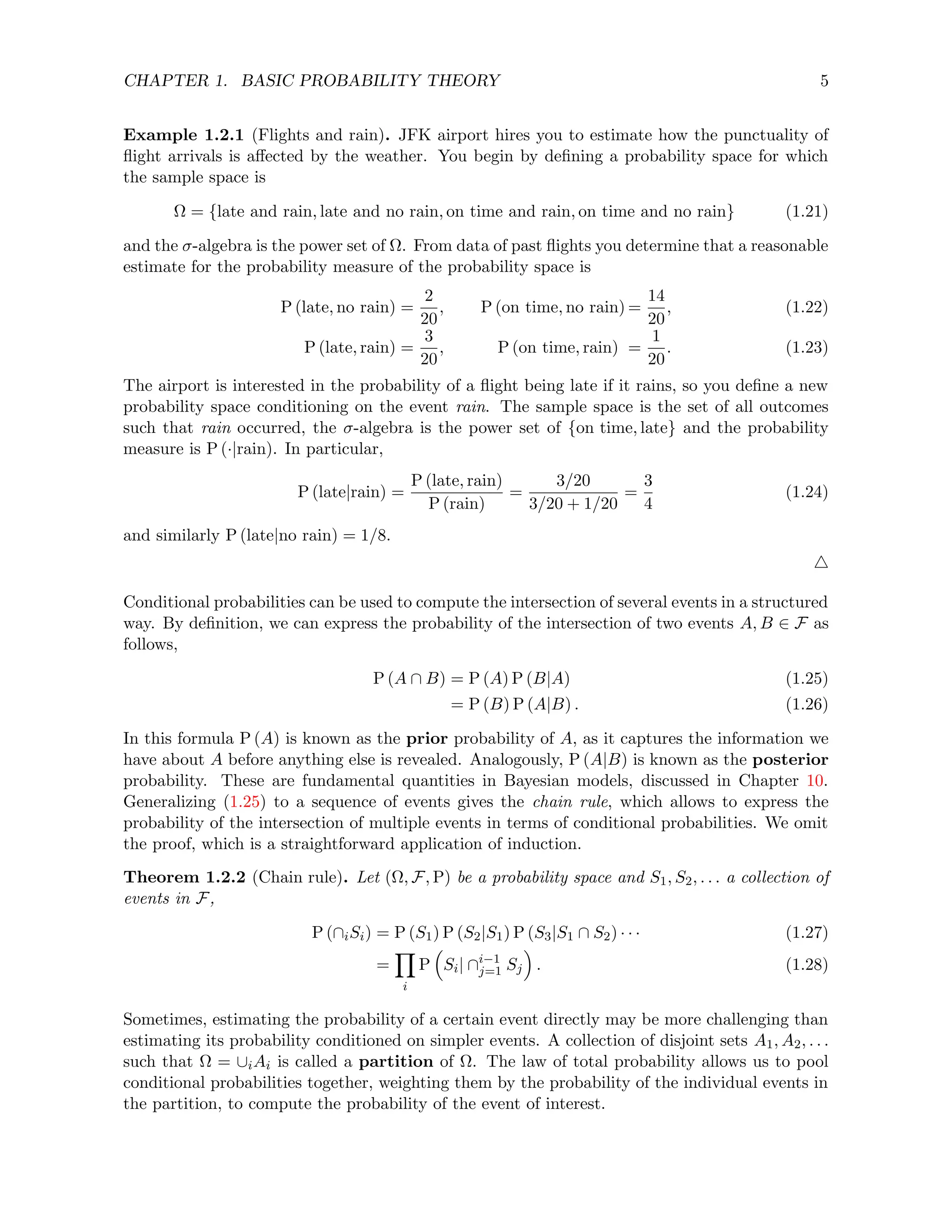 CHAPTER 1. BASIC PROBABILITY THEORY 5
Example 1.2.1 (Flights and rain). JFK airport hires you to estimate how the punctuality of
flight arrivals is affected by the weather. You begin by defining a probability space for which
the sample space is
Ω = {late and rain, late and no rain, on time and rain, on time and no rain} (1.21)
and the σ-algebra is the power set of Ω. From data of past flights you determine that a reasonable
estimate for the probability measure of the probability space is
P (late, no rain) =
2
20
, P (on time, no rain) =
14
20
, (1.22)
P (late, rain) =
3
20
, P (on time, rain) =
1
20
. (1.23)
The airport is interested in the probability of a flight being late if it rains, so you define a new
probability space conditioning on the event rain. The sample space is the set of all outcomes
such that rain occurred, the σ-algebra is the power set of {on time, late} and the probability
measure is P (·|rain). In particular,
P (late|rain) =
P (late, rain)
P (rain)
=
3/20
3/20 + 1/20
=
3
4
(1.24)
and similarly P (late|no rain) = 1/8.
4
Conditional probabilities can be used to compute the intersection of several events in a structured
way. By definition, we can express the probability of the intersection of two events A, B ∈ F as
follows,
P (A ∩ B) = P (A) P (B|A) (1.25)
= P (B) P (A|B) . (1.26)
In this formula P (A) is known as the prior probability of A, as it captures the information we
have about A before anything else is revealed. Analogously, P (A|B) is known as the posterior
probability. These are fundamental quantities in Bayesian models, discussed in Chapter 10.
Generalizing (1.25) to a sequence of events gives the chain rule, which allows to express the
probability of the intersection of multiple events in terms of conditional probabilities. We omit
the proof, which is a straightforward application of induction.
Theorem 1.2.2 (Chain rule). Let (Ω, F, P) be a probability space and S1, S2, . . . a collection of
events in F,
P (∩iSi) = P (S1) P (S2|S1) P (S3|S1 ∩ S2) · · · (1.27)
=
Y
i
P

Si| ∩i−1
j=1 Sj

. (1.28)
Sometimes, estimating the probability of a certain event directly may be more challenging than
estimating its probability conditioned on simpler events. A collection of disjoint sets A1, A2, . . .
such that Ω = ∪iAi is called a partition of Ω. The law of total probability allows us to pool
conditional probabilities together, weighting them by the probability of the individual events in
the partition, to compute the probability of the event of interest.
 
