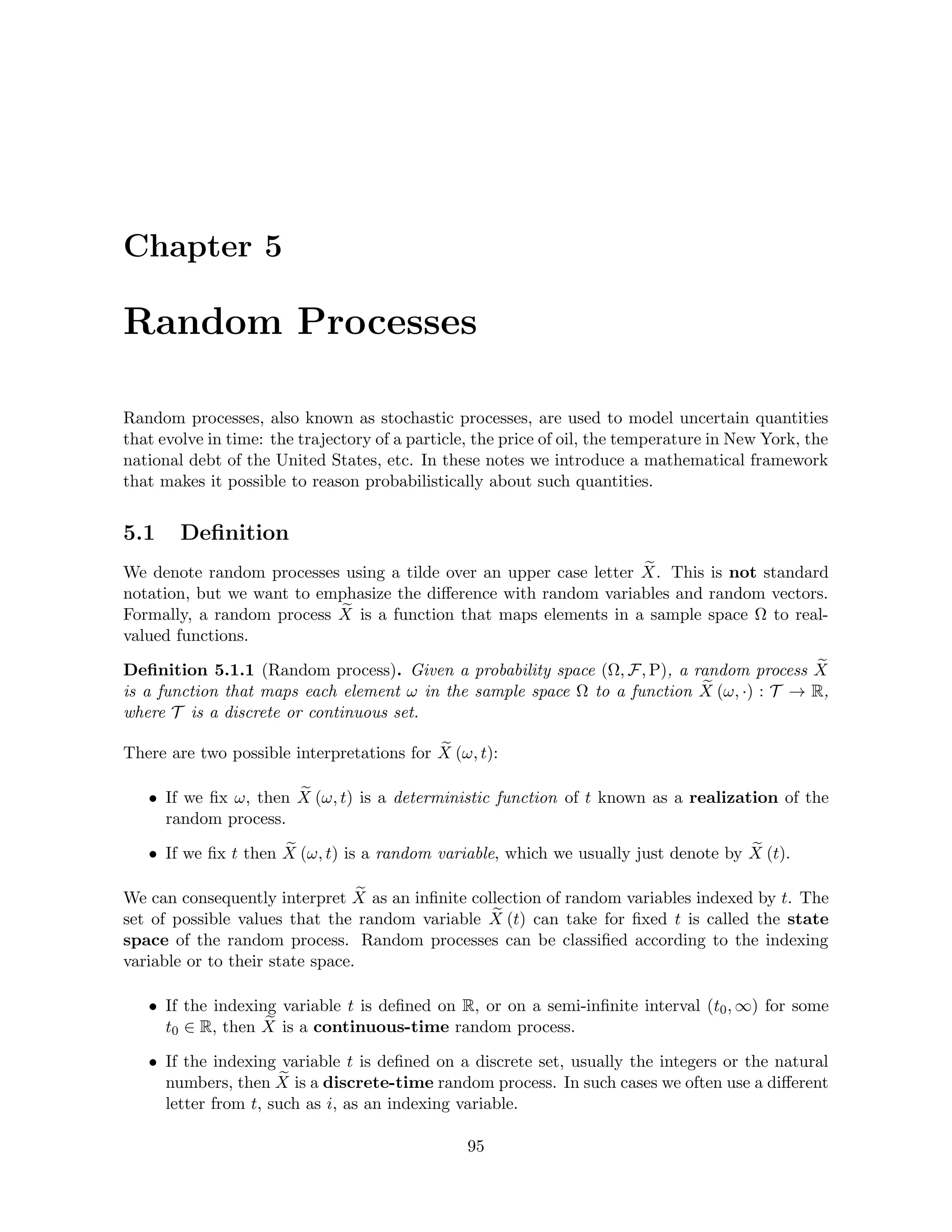 Chapter 5
Random Processes
Random processes, also known as stochastic processes, are used to model uncertain quantities
that evolve in time: the trajectory of a particle, the price of oil, the temperature in New York, the
national debt of the United States, etc. In these notes we introduce a mathematical framework
that makes it possible to reason probabilistically about such quantities.
5.1 Definition
We denote random processes using a tilde over an upper case letter e
X. This is not standard
notation, but we want to emphasize the difference with random variables and random vectors.
Formally, a random process e
X is a function that maps elements in a sample space Ω to real-
valued functions.
Definition 5.1.1 (Random process). Given a probability space (Ω, F, P), a random process e
X
is a function that maps each element ω in the sample space Ω to a function e
X (ω, ·) : T → R,
where T is a discrete or continuous set.
There are two possible interpretations for e
X (ω, t):
• If we fix ω, then e
X (ω, t) is a deterministic function of t known as a realization of the
random process.
• If we fix t then e
X (ω, t) is a random variable, which we usually just denote by e
X (t).
We can consequently interpret e
X as an infinite collection of random variables indexed by t. The
set of possible values that the random variable e
X (t) can take for fixed t is called the state
space of the random process. Random processes can be classified according to the indexing
variable or to their state space.
• If the indexing variable t is defined on R, or on a semi-infinite interval (t0, ∞) for some
t0 ∈ R, then e
X is a continuous-time random process.
• If the indexing variable t is defined on a discrete set, usually the integers or the natural
numbers, then e
X is a discrete-time random process. In such cases we often use a different
letter from t, such as i, as an indexing variable.
95
 