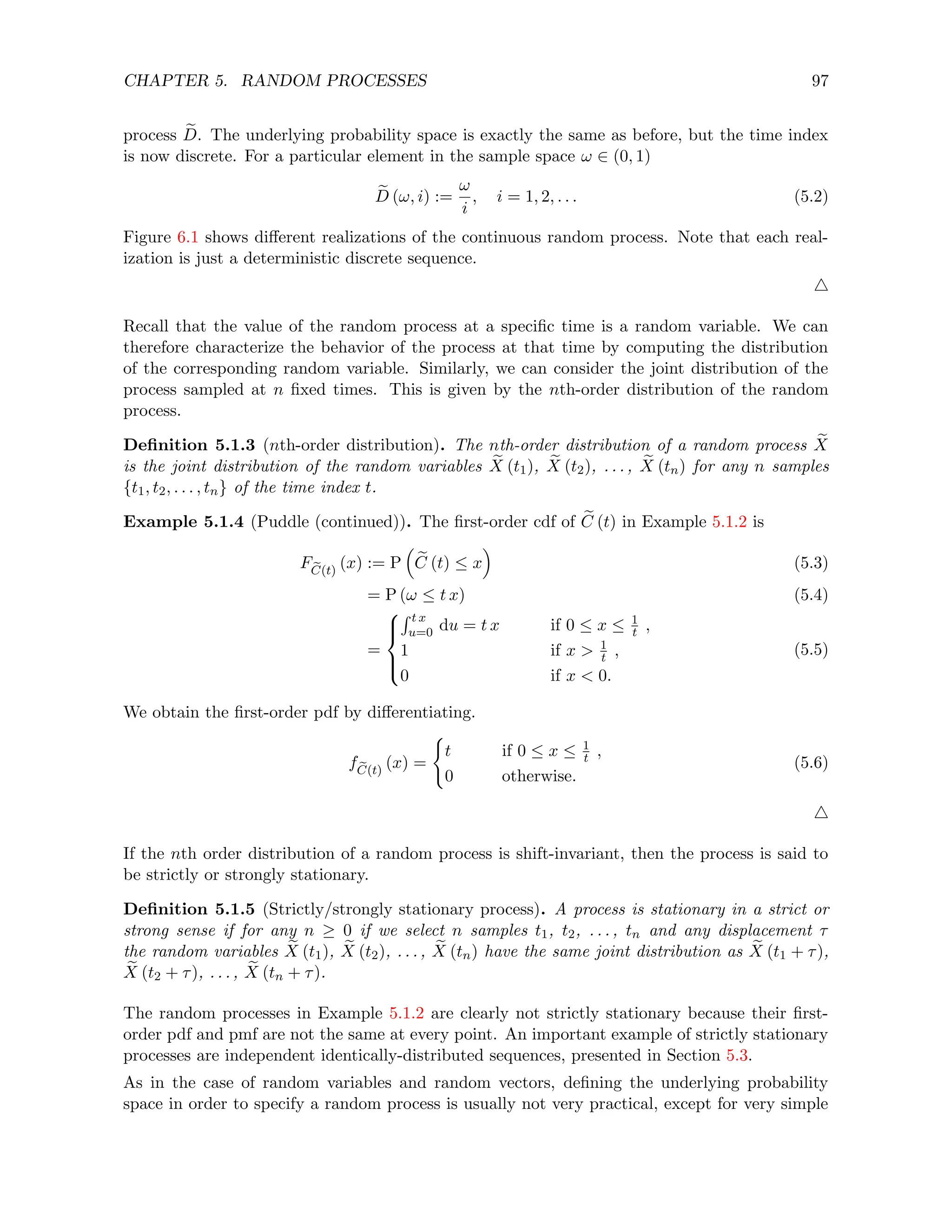 CHAPTER 5. RANDOM PROCESSES 97
process e
D. The underlying probability space is exactly the same as before, but the time index
is now discrete. For a particular element in the sample space ω ∈ (0, 1)
e
D (ω, i) :=
ω
i
, i = 1, 2, . . . (5.2)
Figure 6.1 shows different realizations of the continuous random process. Note that each real-
ization is just a deterministic discrete sequence.
4
Recall that the value of the random process at a specific time is a random variable. We can
therefore characterize the behavior of the process at that time by computing the distribution
of the corresponding random variable. Similarly, we can consider the joint distribution of the
process sampled at n fixed times. This is given by the nth-order distribution of the random
process.
Definition 5.1.3 (nth-order distribution). The nth-order distribution of a random process e
X
is the joint distribution of the random variables e
X (t1), e
X (t2), . . . , e
X (tn) for any n samples
{t1, t2, . . . , tn} of the time index t.
Example 5.1.4 (Puddle (continued)). The first-order cdf of e
C (t) in Example 5.1.2 is
F e
C(t)
(x) := P

e
C (t) ≤ x

(5.3)
= P (ω ≤ t x) (5.4)
=





R t x
u=0 du = t x if 0 ≤ x ≤ 1
t ,
1 if x  1
t ,
0 if x  0.
(5.5)
We obtain the first-order pdf by differentiating.
f e
C(t)
(x) =
(
t if 0 ≤ x ≤ 1
t ,
0 otherwise.
(5.6)
4
If the nth order distribution of a random process is shift-invariant, then the process is said to
be strictly or strongly stationary.
Definition 5.1.5 (Strictly/strongly stationary process). A process is stationary in a strict or
strong sense if for any n ≥ 0 if we select n samples t1, t2, . . . , tn and any displacement τ
the random variables e
X (t1), e
X (t2), . . . , e
X (tn) have the same joint distribution as e
X (t1 + τ),
e
X (t2 + τ), . . . , e
X (tn + τ).
The random processes in Example 5.1.2 are clearly not strictly stationary because their first-
order pdf and pmf are not the same at every point. An important example of strictly stationary
processes are independent identically-distributed sequences, presented in Section 5.3.
As in the case of random variables and random vectors, defining the underlying probability
space in order to specify a random process is usually not very practical, except for very simple
 