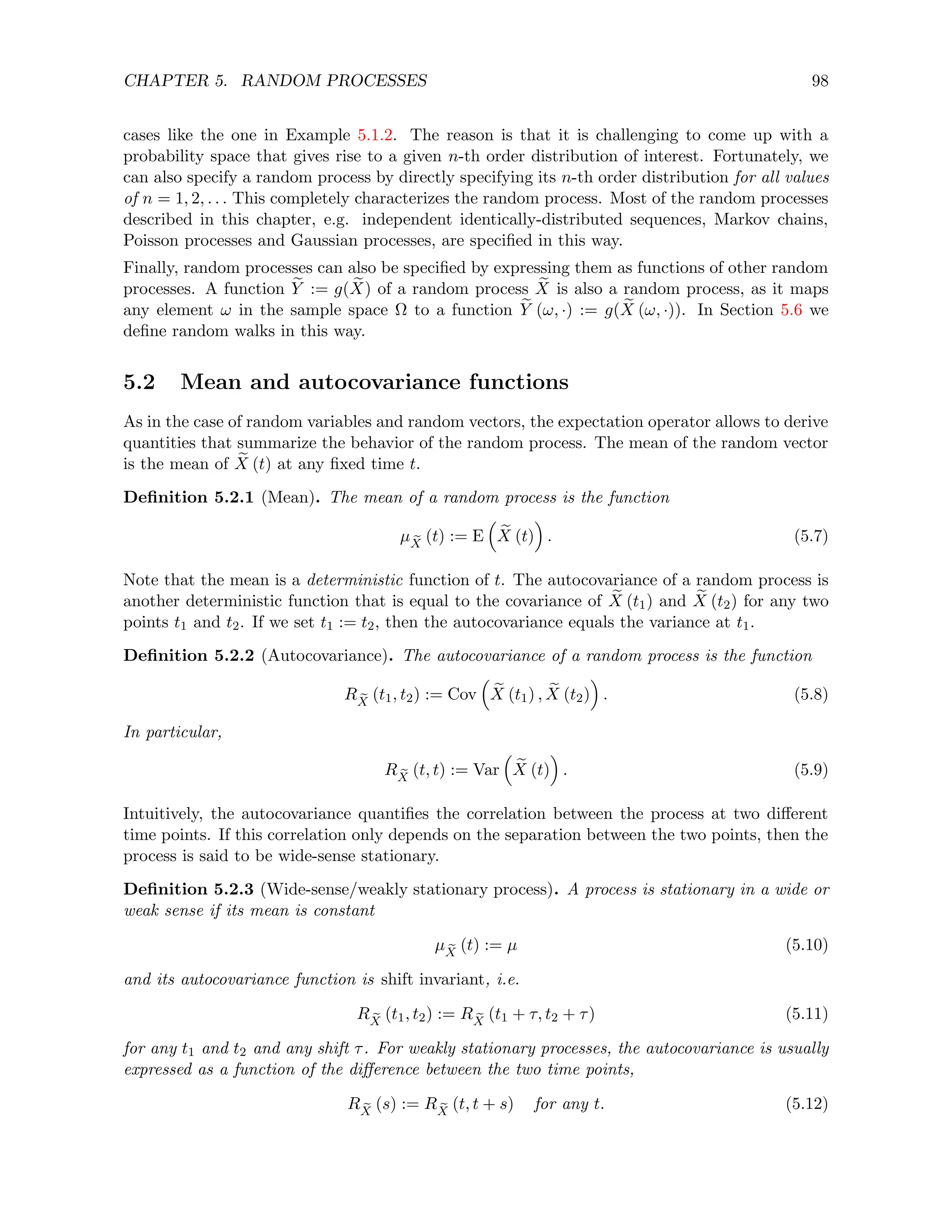 CHAPTER 5. RANDOM PROCESSES 98
cases like the one in Example 5.1.2. The reason is that it is challenging to come up with a
probability space that gives rise to a given n-th order distribution of interest. Fortunately, we
can also specify a random process by directly specifying its n-th order distribution for all values
of n = 1, 2, . . . This completely characterizes the random process. Most of the random processes
described in this chapter, e.g. independent identically-distributed sequences, Markov chains,
Poisson processes and Gaussian processes, are specified in this way.
Finally, random processes can also be specified by expressing them as functions of other random
processes. A function e
Y := g( e
X) of a random process e
X is also a random process, as it maps
any element ω in the sample space Ω to a function e
Y (ω, ·) := g( e
X (ω, ·)). In Section 5.6 we
define random walks in this way.
5.2 Mean and autocovariance functions
As in the case of random variables and random vectors, the expectation operator allows to derive
quantities that summarize the behavior of the random process. The mean of the random vector
is the mean of e
X (t) at any fixed time t.
Definition 5.2.1 (Mean). The mean of a random process is the function
µ e
X
(t) := E

e
X (t)

. (5.7)
Note that the mean is a deterministic function of t. The autocovariance of a random process is
another deterministic function that is equal to the covariance of e
X (t1) and e
X (t2) for any two
points t1 and t2. If we set t1 := t2, then the autocovariance equals the variance at t1.
Definition 5.2.2 (Autocovariance). The autocovariance of a random process is the function
R e
X
(t1, t2) := Cov

e
X (t1) , e
X (t2)

. (5.8)
In particular,
R e
X
(t, t) := Var

e
X (t)

. (5.9)
Intuitively, the autocovariance quantifies the correlation between the process at two different
time points. If this correlation only depends on the separation between the two points, then the
process is said to be wide-sense stationary.
Definition 5.2.3 (Wide-sense/weakly stationary process). A process is stationary in a wide or
weak sense if its mean is constant
µ e
X
(t) := µ (5.10)
and its autocovariance function is shift invariant, i.e.
R e
X
(t1, t2) := R e
X
(t1 + τ, t2 + τ) (5.11)
for any t1 and t2 and any shift τ. For weakly stationary processes, the autocovariance is usually
expressed as a function of the difference between the two time points,
R e
X
(s) := R e
X
(t, t + s) for any t. (5.12)
 