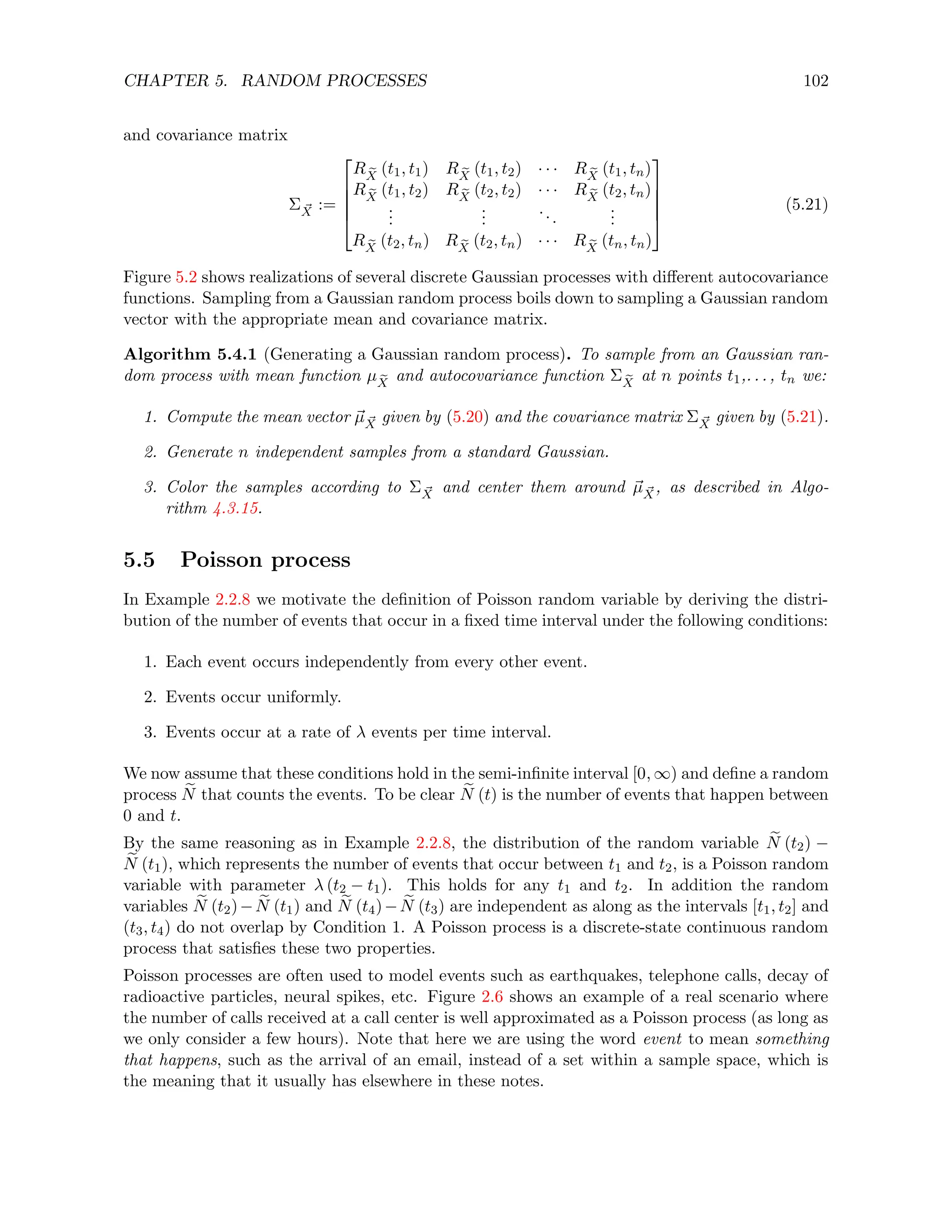 CHAPTER 5. RANDOM PROCESSES 102
and covariance matrix
Σ ~
X :=





R e
X
(t1, t1) R e
X
(t1, t2) · · · R e
X
(t1, tn)
R e
X
(t1, t2) R e
X
(t2, t2) · · · R e
X
(t2, tn)
.
.
.
.
.
.
...
.
.
.
R e
X
(t2, tn) R e
X
(t2, tn) · · · R e
X
(tn, tn)





(5.21)
Figure 5.2 shows realizations of several discrete Gaussian processes with different autocovariance
functions. Sampling from a Gaussian random process boils down to sampling a Gaussian random
vector with the appropriate mean and covariance matrix.
Algorithm 5.4.1 (Generating a Gaussian random process). To sample from an Gaussian ran-
dom process with mean function µ e
X
and autocovariance function Σ e
X
at n points t1,. . . , tn we:
1. Compute the mean vector ~
µ ~
X given by (5.20) and the covariance matrix Σ ~
X given by (5.21).
2. Generate n independent samples from a standard Gaussian.
3. Color the samples according to Σ ~
X and center them around ~
µ ~
X, as described in Algo-
rithm 4.3.15.
5.5 Poisson process
In Example 2.2.8 we motivate the definition of Poisson random variable by deriving the distri-
bution of the number of events that occur in a fixed time interval under the following conditions:
1. Each event occurs independently from every other event.
2. Events occur uniformly.
3. Events occur at a rate of λ events per time interval.
We now assume that these conditions hold in the semi-infinite interval [0, ∞) and define a random
process e
N that counts the events. To be clear e
N (t) is the number of events that happen between
0 and t.
By the same reasoning as in Example 2.2.8, the distribution of the random variable e
N (t2) −
e
N (t1), which represents the number of events that occur between t1 and t2, is a Poisson random
variable with parameter λ (t2 − t1). This holds for any t1 and t2. In addition the random
variables e
N (t2)− e
N (t1) and e
N (t4)− e
N (t3) are independent as along as the intervals [t1, t2] and
(t3, t4) do not overlap by Condition 1. A Poisson process is a discrete-state continuous random
process that satisfies these two properties.
Poisson processes are often used to model events such as earthquakes, telephone calls, decay of
radioactive particles, neural spikes, etc. Figure 2.6 shows an example of a real scenario where
the number of calls received at a call center is well approximated as a Poisson process (as long as
we only consider a few hours). Note that here we are using the word event to mean something
that happens, such as the arrival of an email, instead of a set within a sample space, which is
the meaning that it usually has elsewhere in these notes.
 