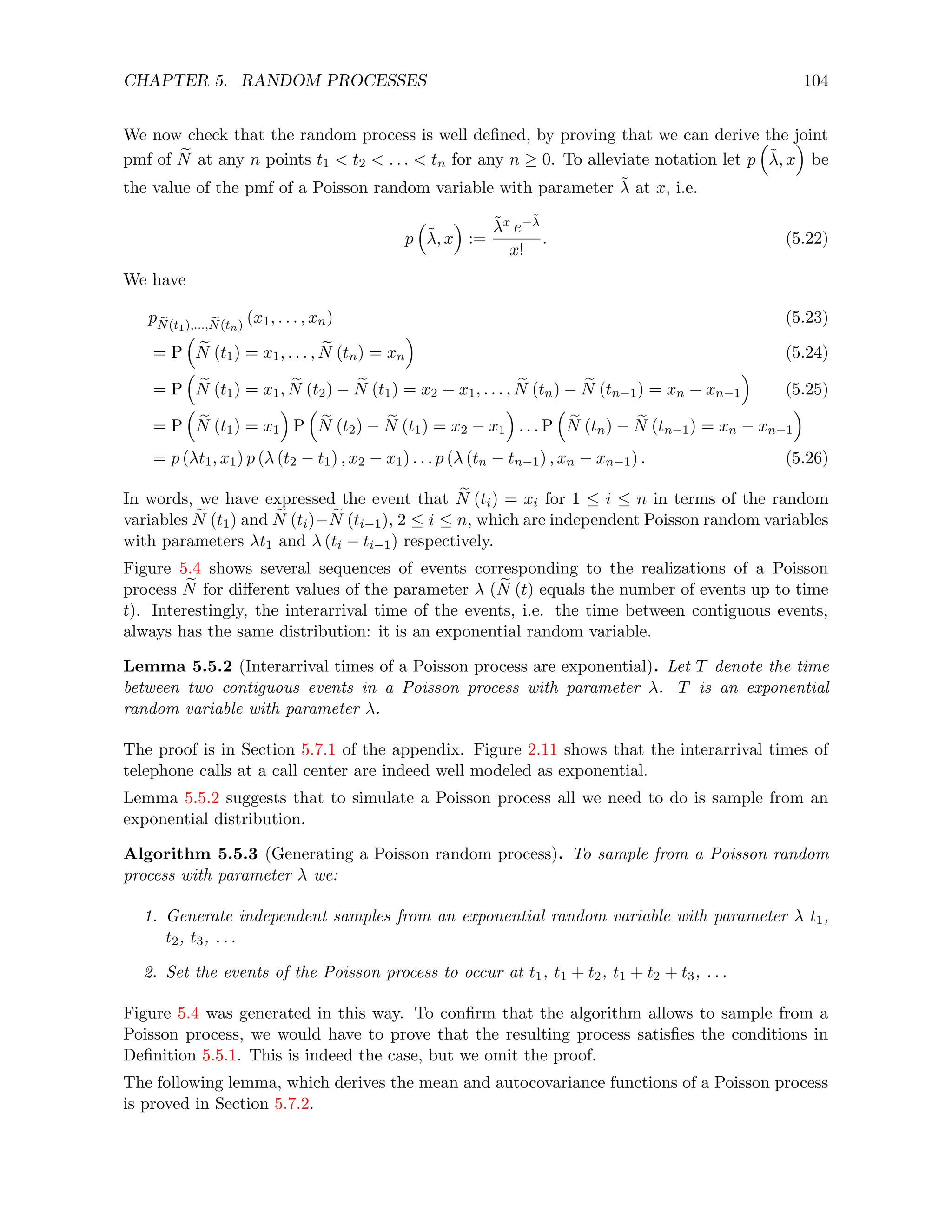 CHAPTER 5. RANDOM PROCESSES 104
We now check that the random process is well defined, by proving that we can derive the joint
pmf of e
N at any n points t1  t2  . . .  tn for any n ≥ 0. To alleviate notation let p

λ̃, x

be
the value of the pmf of a Poisson random variable with parameter λ̃ at x, i.e.
p

λ̃, x

:=
λ̃x e−λ̃
x!
. (5.22)
We have
p e
N(t1),..., e
N(tn)
(x1, . . . , xn) (5.23)
= P

e
N (t1) = x1, . . . , e
N (tn) = xn

(5.24)
= P

e
N (t1) = x1, e
N (t2) − e
N (t1) = x2 − x1, . . . , e
N (tn) − e
N (tn−1) = xn − xn−1

(5.25)
= P

e
N (t1) = x1

P

e
N (t2) − e
N (t1) = x2 − x1

. . . P

e
N (tn) − e
N (tn−1) = xn − xn−1

= p (λt1, x1) p (λ (t2 − t1) , x2 − x1) . . . p (λ (tn − tn−1) , xn − xn−1) . (5.26)
In words, we have expressed the event that e
N (ti) = xi for 1 ≤ i ≤ n in terms of the random
variables e
N (t1) and e
N (ti)− e
N (ti−1), 2 ≤ i ≤ n, which are independent Poisson random variables
with parameters λt1 and λ (ti − ti−1) respectively.
Figure 5.4 shows several sequences of events corresponding to the realizations of a Poisson
process e
N for different values of the parameter λ ( e
N (t) equals the number of events up to time
t). Interestingly, the interarrival time of the events, i.e. the time between contiguous events,
always has the same distribution: it is an exponential random variable.
Lemma 5.5.2 (Interarrival times of a Poisson process are exponential). Let T denote the time
between two contiguous events in a Poisson process with parameter λ. T is an exponential
random variable with parameter λ.
The proof is in Section 5.7.1 of the appendix. Figure 2.11 shows that the interarrival times of
telephone calls at a call center are indeed well modeled as exponential.
Lemma 5.5.2 suggests that to simulate a Poisson process all we need to do is sample from an
exponential distribution.
Algorithm 5.5.3 (Generating a Poisson random process). To sample from a Poisson random
process with parameter λ we:
1. Generate independent samples from an exponential random variable with parameter λ t1,
t2, t3, . . .
2. Set the events of the Poisson process to occur at t1, t1 + t2, t1 + t2 + t3, . . .
Figure 5.4 was generated in this way. To confirm that the algorithm allows to sample from a
Poisson process, we would have to prove that the resulting process satisfies the conditions in
Definition 5.5.1. This is indeed the case, but we omit the proof.
The following lemma, which derives the mean and autocovariance functions of a Poisson process
is proved in Section 5.7.2.
 