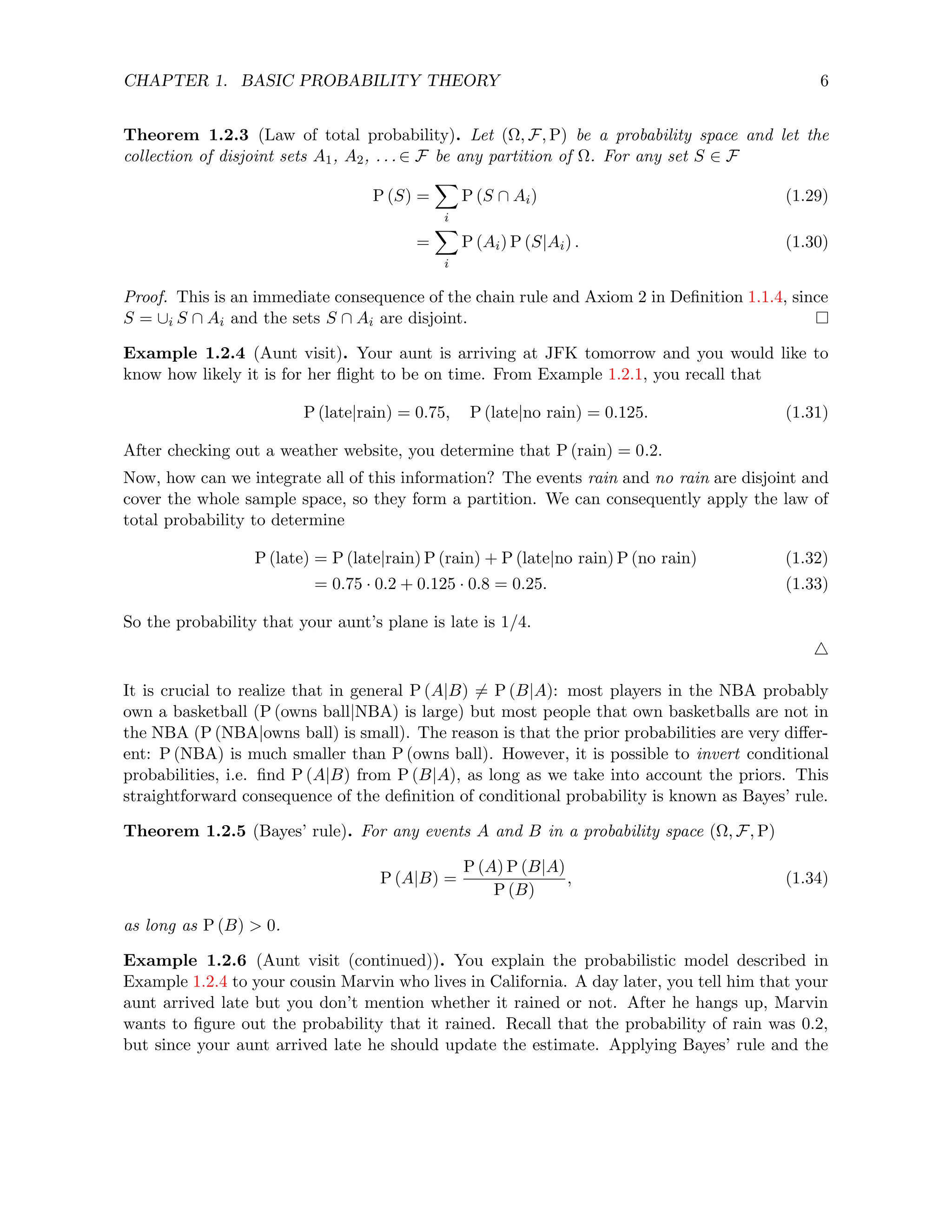 CHAPTER 1. BASIC PROBABILITY THEORY 6
Theorem 1.2.3 (Law of total probability). Let (Ω, F, P) be a probability space and let the
collection of disjoint sets A1, A2, . . . ∈ F be any partition of Ω. For any set S ∈ F
P (S) =
X
i
P (S ∩ Ai) (1.29)
=
X
i
P (Ai) P (S|Ai) . (1.30)
Proof. This is an immediate consequence of the chain rule and Axiom 2 in Definition 1.1.4, since
S = ∪i S ∩ Ai and the sets S ∩ Ai are disjoint.
Example 1.2.4 (Aunt visit). Your aunt is arriving at JFK tomorrow and you would like to
know how likely it is for her flight to be on time. From Example 1.2.1, you recall that
P (late|rain) = 0.75, P (late|no rain) = 0.125. (1.31)
After checking out a weather website, you determine that P (rain) = 0.2.
Now, how can we integrate all of this information? The events rain and no rain are disjoint and
cover the whole sample space, so they form a partition. We can consequently apply the law of
total probability to determine
P (late) = P (late|rain) P (rain) + P (late|no rain) P (no rain) (1.32)
= 0.75 · 0.2 + 0.125 · 0.8 = 0.25. (1.33)
So the probability that your aunt’s plane is late is 1/4.
4
It is crucial to realize that in general P (A|B) 6= P (B|A): most players in the NBA probably
own a basketball (P (owns ball|NBA) is large) but most people that own basketballs are not in
the NBA (P (NBA|owns ball) is small). The reason is that the prior probabilities are very differ-
ent: P (NBA) is much smaller than P (owns ball). However, it is possible to invert conditional
probabilities, i.e. find P (A|B) from P (B|A), as long as we take into account the priors. This
straightforward consequence of the definition of conditional probability is known as Bayes’ rule.
Theorem 1.2.5 (Bayes’ rule). For any events A and B in a probability space (Ω, F, P)
P (A|B) =
P (A) P (B|A)
P (B)
, (1.34)
as long as P (B)  0.
Example 1.2.6 (Aunt visit (continued)). You explain the probabilistic model described in
Example 1.2.4 to your cousin Marvin who lives in California. A day later, you tell him that your
aunt arrived late but you don’t mention whether it rained or not. After he hangs up, Marvin
wants to figure out the probability that it rained. Recall that the probability of rain was 0.2,
but since your aunt arrived late he should update the estimate. Applying Bayes’ rule and the
 