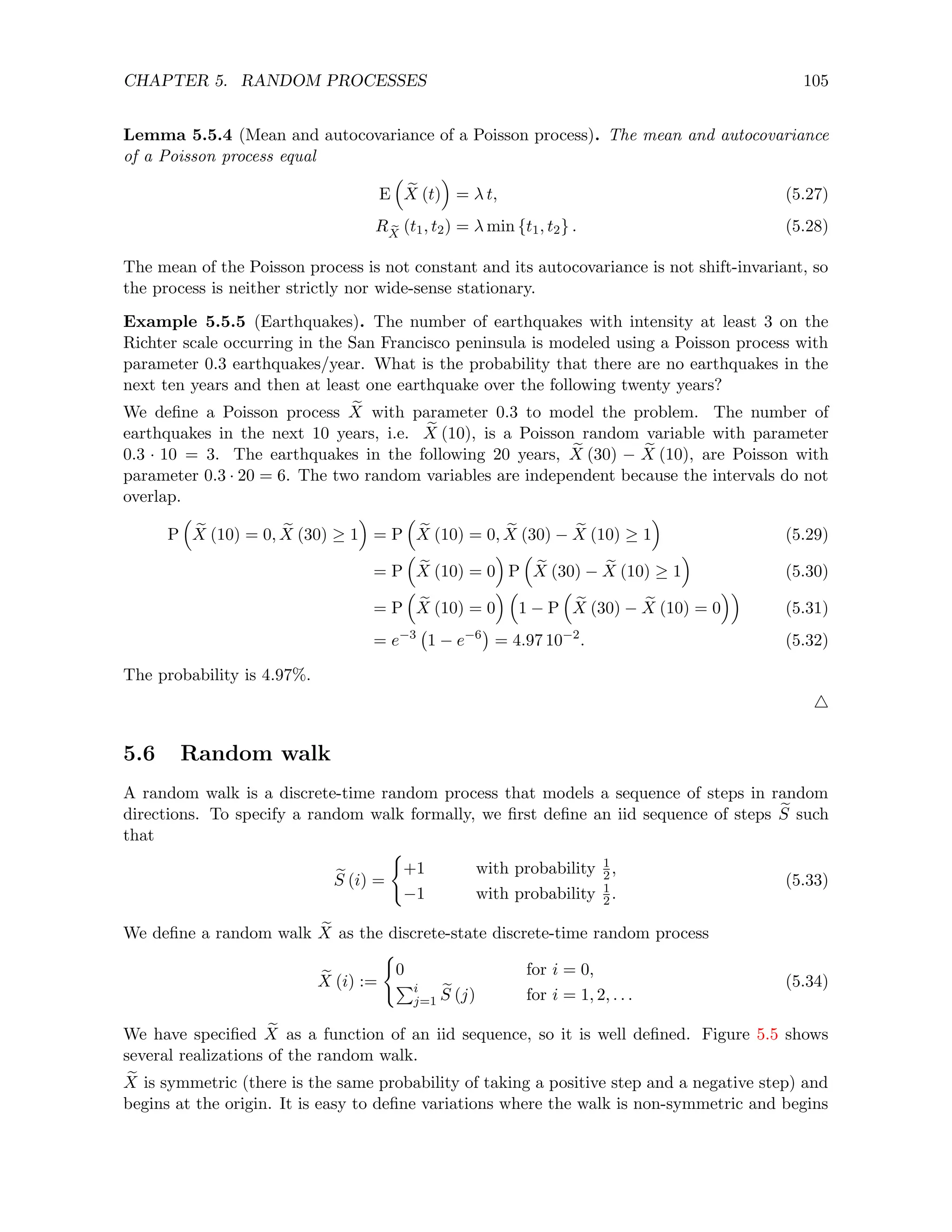CHAPTER 5. RANDOM PROCESSES 105
Lemma 5.5.4 (Mean and autocovariance of a Poisson process). The mean and autocovariance
of a Poisson process equal
E

e
X (t)

= λ t, (5.27)
R e
X
(t1, t2) = λ min {t1, t2} . (5.28)
The mean of the Poisson process is not constant and its autocovariance is not shift-invariant, so
the process is neither strictly nor wide-sense stationary.
Example 5.5.5 (Earthquakes). The number of earthquakes with intensity at least 3 on the
Richter scale occurring in the San Francisco peninsula is modeled using a Poisson process with
parameter 0.3 earthquakes/year. What is the probability that there are no earthquakes in the
next ten years and then at least one earthquake over the following twenty years?
We define a Poisson process e
X with parameter 0.3 to model the problem. The number of
earthquakes in the next 10 years, i.e. e
X (10), is a Poisson random variable with parameter
0.3 · 10 = 3. The earthquakes in the following 20 years, e
X (30) − e
X (10), are Poisson with
parameter 0.3 · 20 = 6. The two random variables are independent because the intervals do not
overlap.
P

e
X (10) = 0, e
X (30) ≥ 1

= P

e
X (10) = 0, e
X (30) − e
X (10) ≥ 1

(5.29)
= P

e
X (10) = 0

P

e
X (30) − e
X (10) ≥ 1

(5.30)
= P

e
X (10) = 0
 
1 − P

e
X (30) − e
X (10) = 0

(5.31)
= e−3
1 − e−6

= 4.97 10−2
. (5.32)
The probability is 4.97%.
4
5.6 Random walk
A random walk is a discrete-time random process that models a sequence of steps in random
directions. To specify a random walk formally, we first define an iid sequence of steps e
S such
that
e
S (i) =
(
+1 with probability 1
2,
−1 with probability 1
2.
(5.33)
We define a random walk e
X as the discrete-state discrete-time random process
e
X (i) :=
(
0 for i = 0,
Pi
j=1
e
S (j) for i = 1, 2, . . .
(5.34)
We have specified e
X as a function of an iid sequence, so it is well defined. Figure 5.5 shows
several realizations of the random walk.
e
X is symmetric (there is the same probability of taking a positive step and a negative step) and
begins at the origin. It is easy to define variations where the walk is non-symmetric and begins
 