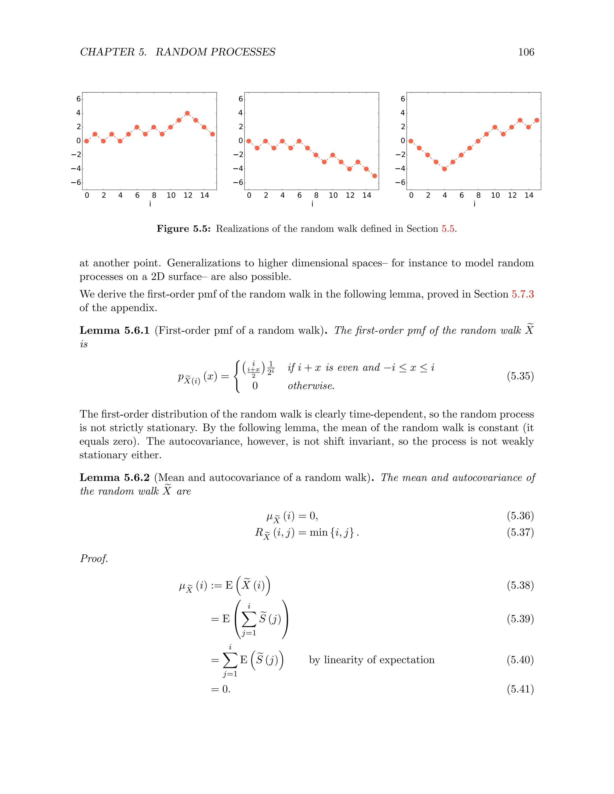 CHAPTER 5. RANDOM PROCESSES 106
0 2 4 6 8 10 12 14
i
6
4
2
0
2
4
6
0 2 4 6 8 10 12 14
i
6
4
2
0
2
4
6
0 2 4 6 8 10 12 14
i
6
4
2
0
2
4
6
Figure 5.5: Realizations of the random walk defined in Section 5.5.
at another point. Generalizations to higher dimensional spaces– for instance to model random
processes on a 2D surface– are also possible.
We derive the first-order pmf of the random walk in the following lemma, proved in Section 5.7.3
of the appendix.
Lemma 5.6.1 (First-order pmf of a random walk). The first-order pmf of the random walk e
X
is
p e
X(i)
(x) =
( i
i+x
2
 1
2i if i + x is even and −i ≤ x ≤ i
0 otherwise.
(5.35)
The first-order distribution of the random walk is clearly time-dependent, so the random process
is not strictly stationary. By the following lemma, the mean of the random walk is constant (it
equals zero). The autocovariance, however, is not shift invariant, so the process is not weakly
stationary either.
Lemma 5.6.2 (Mean and autocovariance of a random walk). The mean and autocovariance of
the random walk e
X are
µ e
X
(i) = 0, (5.36)
R e
X
(i, j) = min {i, j} . (5.37)
Proof.
µ e
X
(i) := E

e
X (i)

(5.38)
= E


i
X
j=1
e
S (j)

 (5.39)
=
i
X
j=1
E

e
S (j)

by linearity of expectation (5.40)
= 0. (5.41)
 