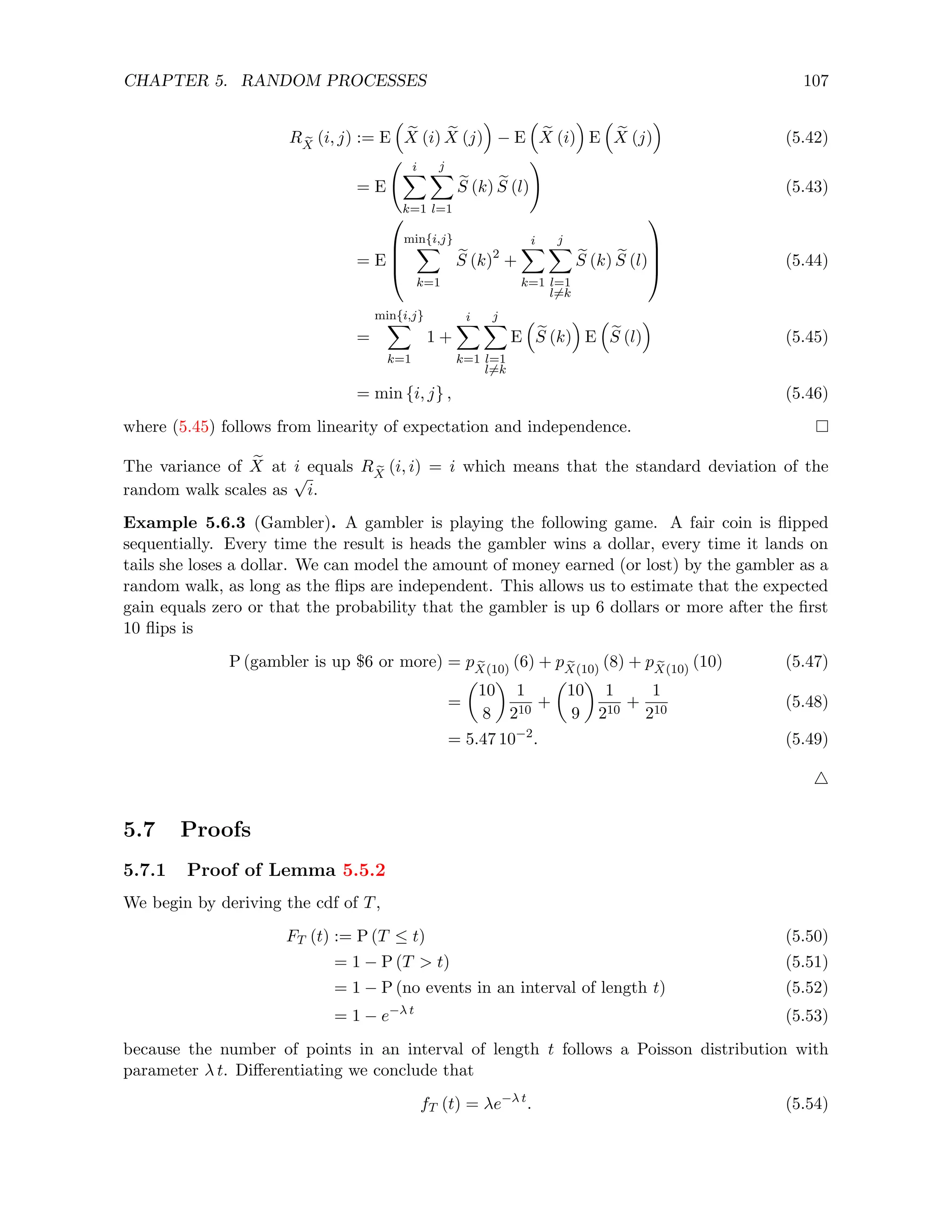 CHAPTER 5. RANDOM PROCESSES 107
R e
X
(i, j) := E

e
X (i) e
X (j)

− E

e
X (i)

E

e
X (j)

(5.42)
= E
i
X
k=1
j
X
l=1
e
S (k) e
S (l)
!
(5.43)
= E




min{i,j}
X
k=1
e
S (k)2
+
i
X
k=1
j
X
l=1
l6=k
e
S (k) e
S (l)



 (5.44)
=
min{i,j}
X
k=1
1 +
i
X
k=1
j
X
l=1
l6=k
E

e
S (k)

E

e
S (l)

(5.45)
= min {i, j} , (5.46)
where (5.45) follows from linearity of expectation and independence.
The variance of e
X at i equals R e
X
(i, i) = i which means that the standard deviation of the
random walk scales as
√
i.
Example 5.6.3 (Gambler). A gambler is playing the following game. A fair coin is flipped
sequentially. Every time the result is heads the gambler wins a dollar, every time it lands on
tails she loses a dollar. We can model the amount of money earned (or lost) by the gambler as a
random walk, as long as the flips are independent. This allows us to estimate that the expected
gain equals zero or that the probability that the gambler is up 6 dollars or more after the first
10 flips is
P (gambler is up $6 or more) = p e
X(10)
(6) + p e
X(10)
(8) + p e
X(10)
(10) (5.47)
=

10
8

1
210
+

10
9

1
210
+
1
210
(5.48)
= 5.47 10−2
. (5.49)
4
5.7 Proofs
5.7.1 Proof of Lemma 5.5.2
We begin by deriving the cdf of T,
FT (t) := P (T ≤ t) (5.50)
= 1 − P (T  t) (5.51)
= 1 − P (no events in an interval of length t) (5.52)
= 1 − e−λ t
(5.53)
because the number of points in an interval of length t follows a Poisson distribution with
parameter λ t. Differentiating we conclude that
fT (t) = λe−λ t
. (5.54)
 