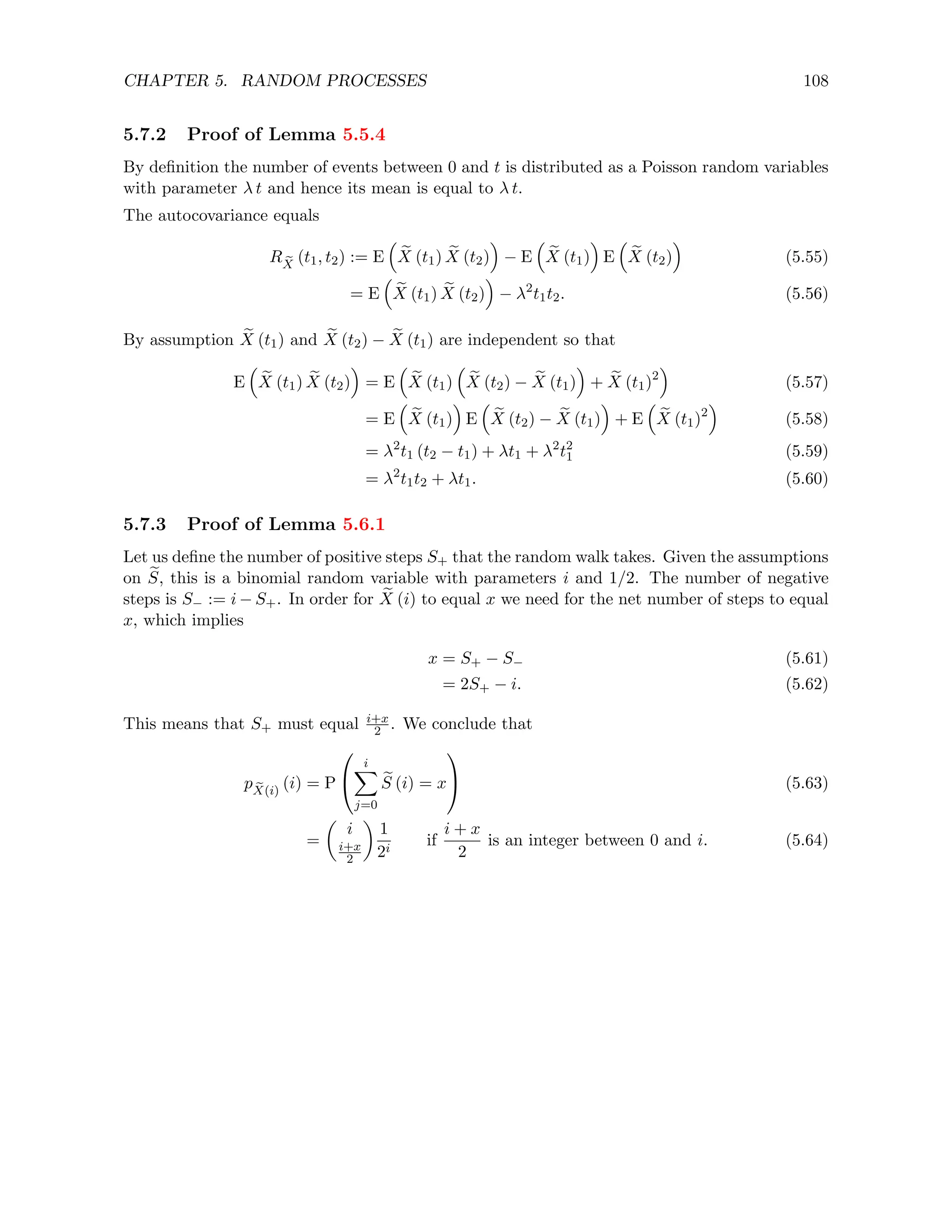 CHAPTER 5. RANDOM PROCESSES 108
5.7.2 Proof of Lemma 5.5.4
By definition the number of events between 0 and t is distributed as a Poisson random variables
with parameter λ t and hence its mean is equal to λ t.
The autocovariance equals
R e
X
(t1, t2) := E

e
X (t1) e
X (t2)

− E

e
X (t1)

E

e
X (t2)

(5.55)
= E

e
X (t1) e
X (t2)

− λ2
t1t2. (5.56)
By assumption e
X (t1) and e
X (t2) − e
X (t1) are independent so that
E

e
X (t1) e
X (t2)

= E

e
X (t1)

e
X (t2) − e
X (t1)

+ e
X (t1)2

(5.57)
= E

e
X (t1)

E

e
X (t2) − e
X (t1)

+ E

e
X (t1)2

(5.58)
= λ2
t1 (t2 − t1) + λt1 + λ2
t2
1 (5.59)
= λ2
t1t2 + λt1. (5.60)
5.7.3 Proof of Lemma 5.6.1
Let us define the number of positive steps S+ that the random walk takes. Given the assumptions
on e
S, this is a binomial random variable with parameters i and 1/2. The number of negative
steps is S− := i − S+. In order for e
X (i) to equal x we need for the net number of steps to equal
x, which implies
x = S+ − S− (5.61)
= 2S+ − i. (5.62)
This means that S+ must equal i+x
2 . We conclude that
p e
X(i)
(i) = P


i
X
j=0
e
S (i) = x

 (5.63)
=

i
i+x
2

1
2i
if
i + x
2
is an integer between 0 and i. (5.64)
 
