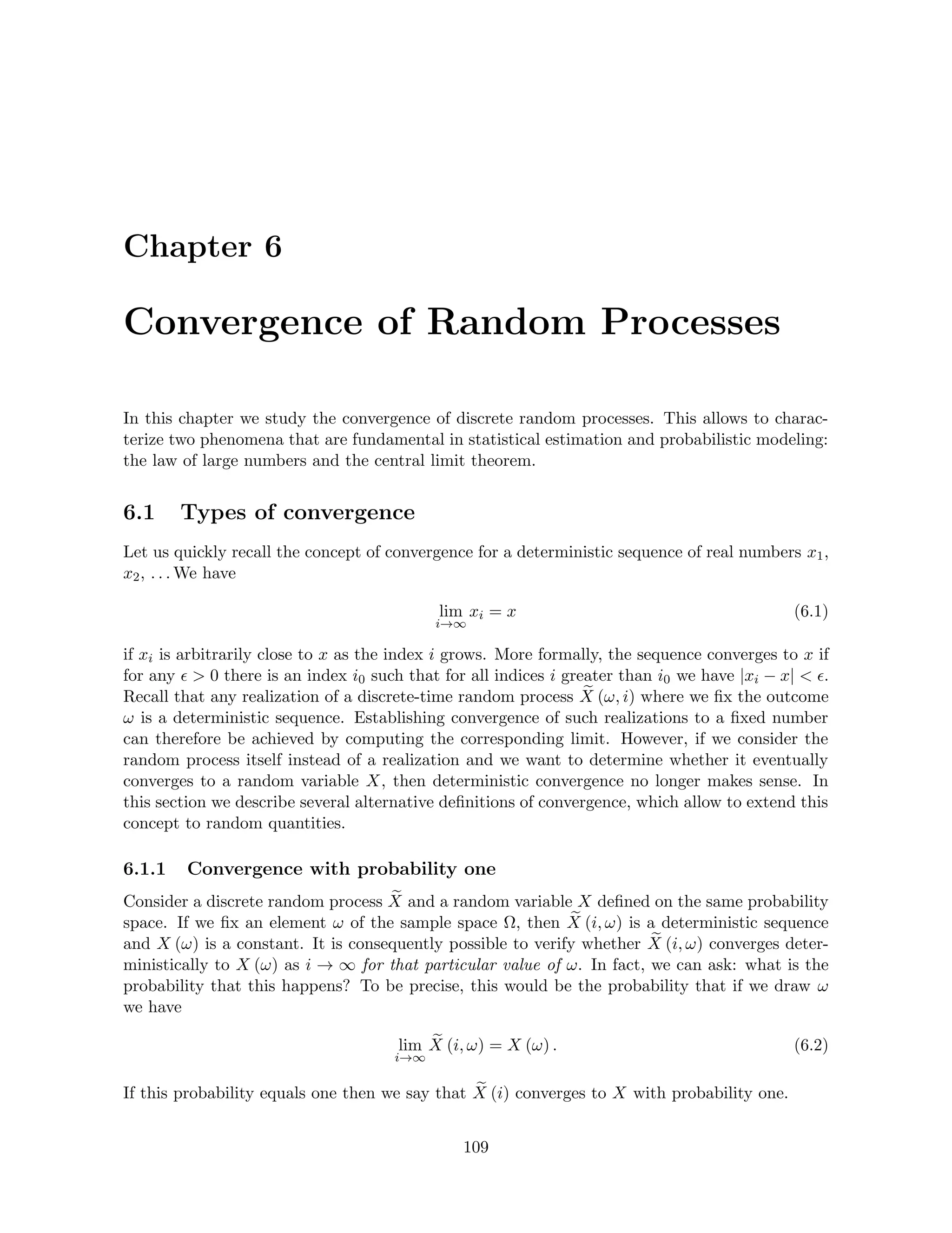 Chapter 6
Convergence of Random Processes
In this chapter we study the convergence of discrete random processes. This allows to charac-
terize two phenomena that are fundamental in statistical estimation and probabilistic modeling:
the law of large numbers and the central limit theorem.
6.1 Types of convergence
Let us quickly recall the concept of convergence for a deterministic sequence of real numbers x1,
x2, . . . We have
lim
i→∞
xi = x (6.1)
if xi is arbitrarily close to x as the index i grows. More formally, the sequence converges to x if
for any   0 there is an index i0 such that for all indices i greater than i0 we have |xi − x|  .
Recall that any realization of a discrete-time random process e
X (ω, i) where we fix the outcome
ω is a deterministic sequence. Establishing convergence of such realizations to a fixed number
can therefore be achieved by computing the corresponding limit. However, if we consider the
random process itself instead of a realization and we want to determine whether it eventually
converges to a random variable X, then deterministic convergence no longer makes sense. In
this section we describe several alternative definitions of convergence, which allow to extend this
concept to random quantities.
6.1.1 Convergence with probability one
Consider a discrete random process e
X and a random variable X defined on the same probability
space. If we fix an element ω of the sample space Ω, then e
X (i, ω) is a deterministic sequence
and X (ω) is a constant. It is consequently possible to verify whether e
X (i, ω) converges deter-
ministically to X (ω) as i → ∞ for that particular value of ω. In fact, we can ask: what is the
probability that this happens? To be precise, this would be the probability that if we draw ω
we have
lim
i→∞
e
X (i, ω) = X (ω) . (6.2)
If this probability equals one then we say that e
X (i) converges to X with probability one.
109
 