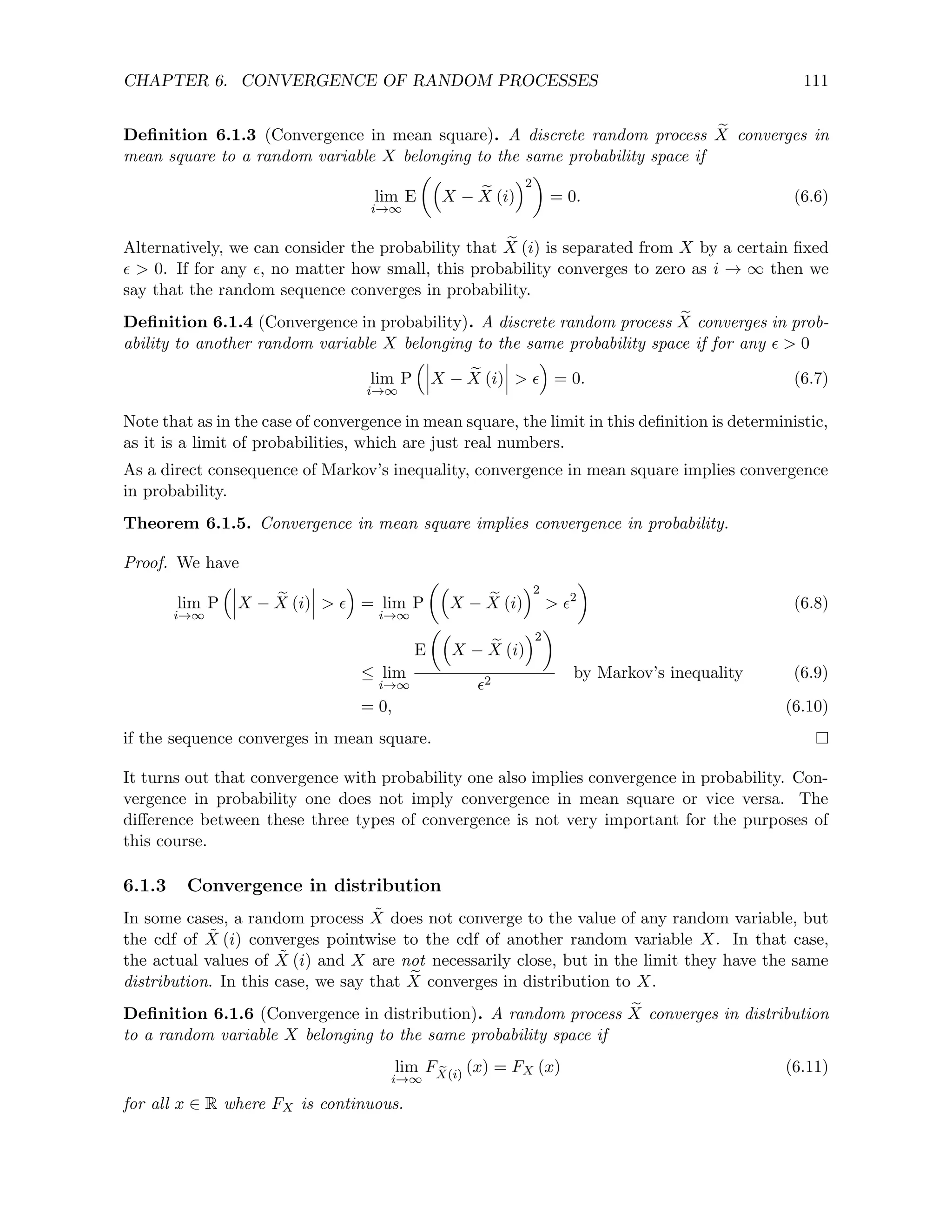 CHAPTER 6. CONVERGENCE OF RANDOM PROCESSES 111
Definition 6.1.3 (Convergence in mean square). A discrete random process e
X converges in
mean square to a random variable X belonging to the same probability space if
lim
i→∞
E

X − e
X (i)
2

= 0. (6.6)
Alternatively, we can consider the probability that e
X (i) is separated from X by a certain fixed
  0. If for any , no matter how small, this probability converges to zero as i → ∞ then we
say that the random sequence converges in probability.
Definition 6.1.4 (Convergence in probability). A discrete random process e
X converges in prob-
ability to another random variable X belonging to the same probability space if for any   0
lim
i→∞
P

X − e
X (i)  

= 0. (6.7)
Note that as in the case of convergence in mean square, the limit in this definition is deterministic,
as it is a limit of probabilities, which are just real numbers.
As a direct consequence of Markov’s inequality, convergence in mean square implies convergence
in probability.
Theorem 6.1.5. Convergence in mean square implies convergence in probability.
Proof. We have
lim
i→∞
P

X − e
X (i)  

= lim
i→∞
P

X − e
X (i)
2
 2

(6.8)
≤ lim
i→∞
E

X − e
X (i)
2

2
by Markov’s inequality (6.9)
= 0, (6.10)
if the sequence converges in mean square.
It turns out that convergence with probability one also implies convergence in probability. Con-
vergence in probability one does not imply convergence in mean square or vice versa. The
difference between these three types of convergence is not very important for the purposes of
this course.
6.1.3 Convergence in distribution
In some cases, a random process X̃ does not converge to the value of any random variable, but
the cdf of X̃ (i) converges pointwise to the cdf of another random variable X. In that case,
the actual values of X̃ (i) and X are not necessarily close, but in the limit they have the same
distribution. In this case, we say that e
X converges in distribution to X.
Definition 6.1.6 (Convergence in distribution). A random process e
X converges in distribution
to a random variable X belonging to the same probability space if
lim
i→∞
F e
X(i)
(x) = FX (x) (6.11)
for all x ∈ R where FX is continuous.
 
