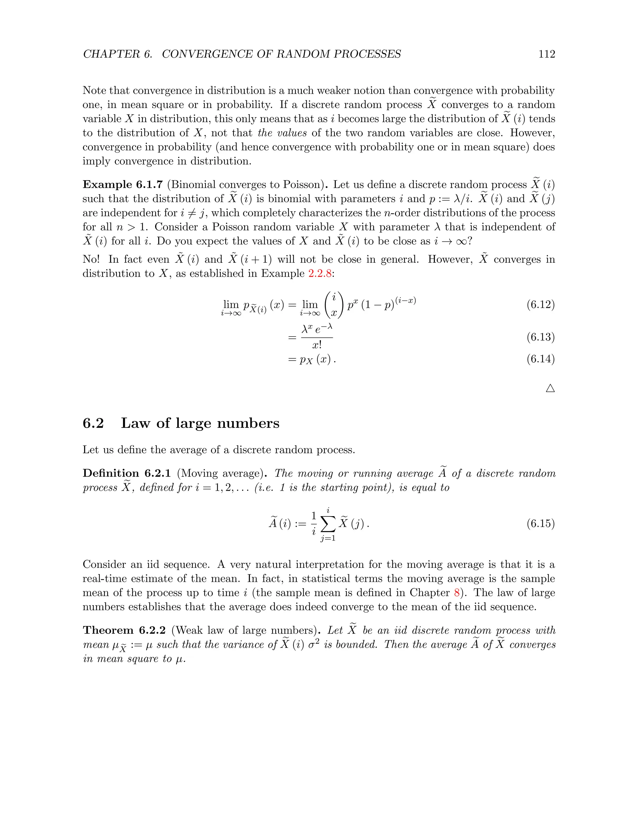 CHAPTER 6. CONVERGENCE OF RANDOM PROCESSES 112
Note that convergence in distribution is a much weaker notion than convergence with probability
one, in mean square or in probability. If a discrete random process e
X converges to a random
variable X in distribution, this only means that as i becomes large the distribution of e
X (i) tends
to the distribution of X, not that the values of the two random variables are close. However,
convergence in probability (and hence convergence with probability one or in mean square) does
imply convergence in distribution.
Example 6.1.7 (Binomial converges to Poisson). Let us define a discrete random process e
X (i)
such that the distribution of e
X (i) is binomial with parameters i and p := λ/i. e
X (i) and e
X (j)
are independent for i 6= j, which completely characterizes the n-order distributions of the process
for all n  1. Consider a Poisson random variable X with parameter λ that is independent of
X̃ (i) for all i. Do you expect the values of X and X̃ (i) to be close as i → ∞?
No! In fact even X̃ (i) and X̃ (i + 1) will not be close in general. However, X̃ converges in
distribution to X, as established in Example 2.2.8:
lim
i→∞
p e
X(i)
(x) = lim
i→∞

i
x

px
(1 − p)(i−x)
(6.12)
=
λx e−λ
x!
(6.13)
= pX (x) . (6.14)
4
6.2 Law of large numbers
Let us define the average of a discrete random process.
Definition 6.2.1 (Moving average). The moving or running average e
A of a discrete random
process e
X, defined for i = 1, 2, . . . (i.e. 1 is the starting point), is equal to
e
A (i) :=
1
i
i
X
j=1
e
X (j) . (6.15)
Consider an iid sequence. A very natural interpretation for the moving average is that it is a
real-time estimate of the mean. In fact, in statistical terms the moving average is the sample
mean of the process up to time i (the sample mean is defined in Chapter 8). The law of large
numbers establishes that the average does indeed converge to the mean of the iid sequence.
Theorem 6.2.2 (Weak law of large numbers). Let e
X be an iid discrete random process with
mean µ e
X
:= µ such that the variance of e
X (i) σ2 is bounded. Then the average e
A of e
X converges
in mean square to µ.
 