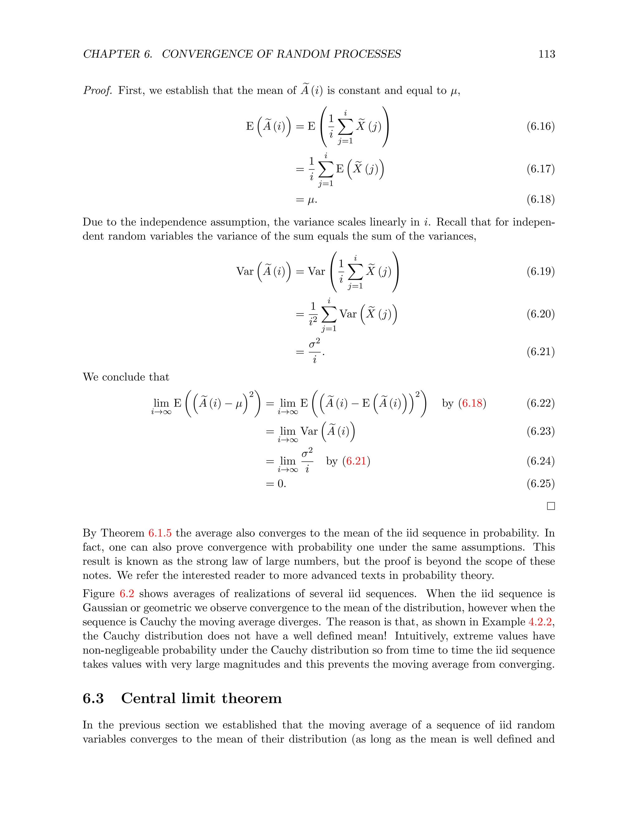 CHAPTER 6. CONVERGENCE OF RANDOM PROCESSES 113
Proof. First, we establish that the mean of e
A (i) is constant and equal to µ,
E

e
A (i)

= E

1
i
i
X
j=1
e
X (j)

 (6.16)
=
1
i
i
X
j=1
E

e
X (j)

(6.17)
= µ. (6.18)
Due to the independence assumption, the variance scales linearly in i. Recall that for indepen-
dent random variables the variance of the sum equals the sum of the variances,
Var

e
A (i)

= Var

1
i
i
X
j=1
e
X (j)

 (6.19)
=
1
i2
i
X
j=1
Var

e
X (j)

(6.20)
=
σ2
i
. (6.21)
We conclude that
lim
i→∞
E

e
A (i) − µ
2

= lim
i→∞
E

e
A (i) − E

e
A (i)
2

by (6.18) (6.22)
= lim
i→∞
Var

e
A (i)

(6.23)
= lim
i→∞
σ2
i
by (6.21) (6.24)
= 0. (6.25)
By Theorem 6.1.5 the average also converges to the mean of the iid sequence in probability. In
fact, one can also prove convergence with probability one under the same assumptions. This
result is known as the strong law of large numbers, but the proof is beyond the scope of these
notes. We refer the interested reader to more advanced texts in probability theory.
Figure 6.2 shows averages of realizations of several iid sequences. When the iid sequence is
Gaussian or geometric we observe convergence to the mean of the distribution, however when the
sequence is Cauchy the moving average diverges. The reason is that, as shown in Example 4.2.2,
the Cauchy distribution does not have a well defined mean! Intuitively, extreme values have
non-negligeable probability under the Cauchy distribution so from time to time the iid sequence
takes values with very large magnitudes and this prevents the moving average from converging.
6.3 Central limit theorem
In the previous section we established that the moving average of a sequence of iid random
variables converges to the mean of their distribution (as long as the mean is well defined and
 