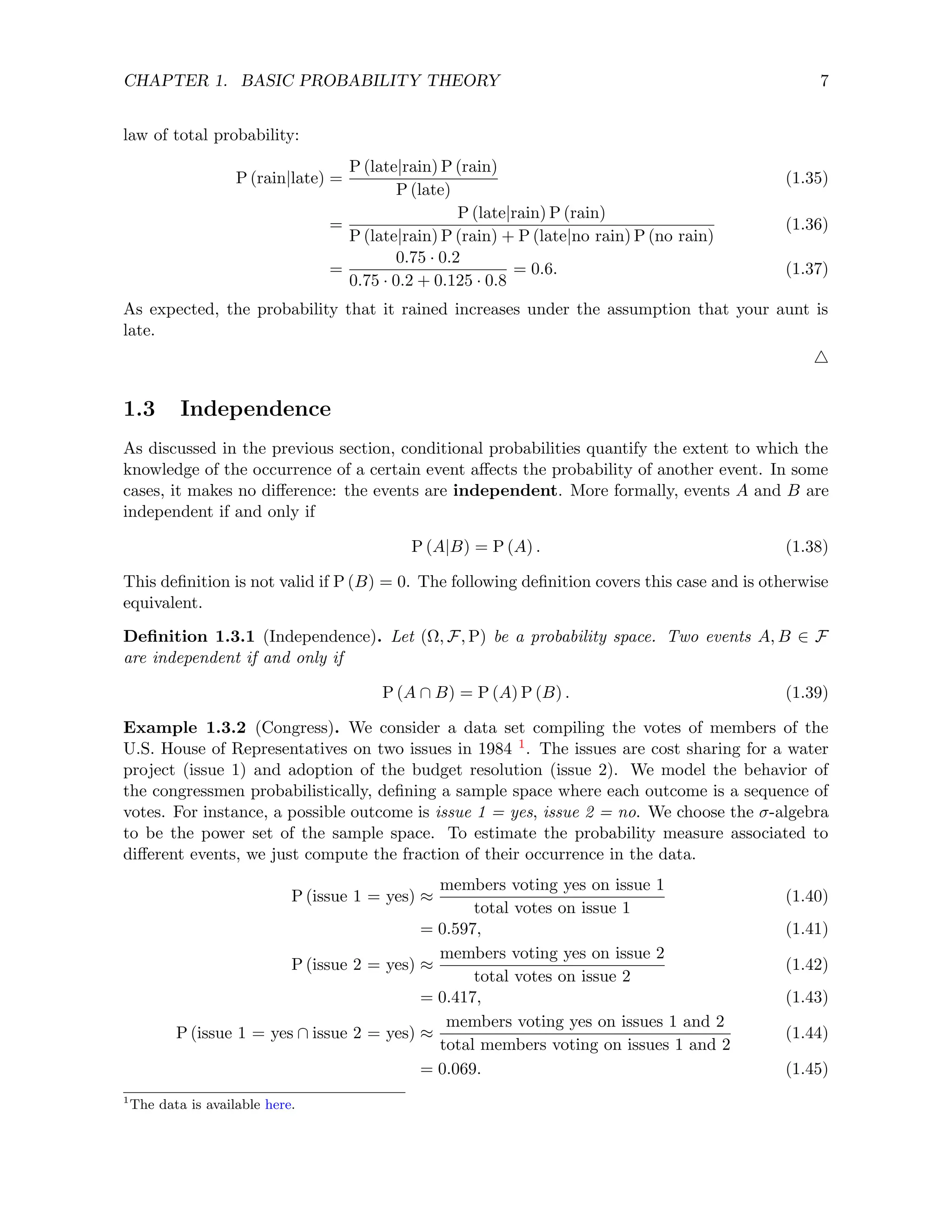CHAPTER 1. BASIC PROBABILITY THEORY 7
law of total probability:
P (rain|late) =
P (late|rain) P (rain)
P (late)
(1.35)
=
P (late|rain) P (rain)
P (late|rain) P (rain) + P (late|no rain) P (no rain)
(1.36)
=
0.75 · 0.2
0.75 · 0.2 + 0.125 · 0.8
= 0.6. (1.37)
As expected, the probability that it rained increases under the assumption that your aunt is
late.
4
1.3 Independence
As discussed in the previous section, conditional probabilities quantify the extent to which the
knowledge of the occurrence of a certain event affects the probability of another event. In some
cases, it makes no difference: the events are independent. More formally, events A and B are
independent if and only if
P (A|B) = P (A) . (1.38)
This definition is not valid if P (B) = 0. The following definition covers this case and is otherwise
equivalent.
Definition 1.3.1 (Independence). Let (Ω, F, P) be a probability space. Two events A, B ∈ F
are independent if and only if
P (A ∩ B) = P (A) P (B) . (1.39)
Example 1.3.2 (Congress). We consider a data set compiling the votes of members of the
U.S. House of Representatives on two issues in 1984 1. The issues are cost sharing for a water
project (issue 1) and adoption of the budget resolution (issue 2). We model the behavior of
the congressmen probabilistically, defining a sample space where each outcome is a sequence of
votes. For instance, a possible outcome is issue 1 = yes, issue 2 = no. We choose the σ-algebra
to be the power set of the sample space. To estimate the probability measure associated to
different events, we just compute the fraction of their occurrence in the data.
P (issue 1 = yes) ≈
members voting yes on issue 1
total votes on issue 1
(1.40)
= 0.597, (1.41)
P (issue 2 = yes) ≈
members voting yes on issue 2
total votes on issue 2
(1.42)
= 0.417, (1.43)
P (issue 1 = yes ∩ issue 2 = yes) ≈
members voting yes on issues 1 and 2
total members voting on issues 1 and 2
(1.44)
= 0.069. (1.45)
1
The data is available here.
 